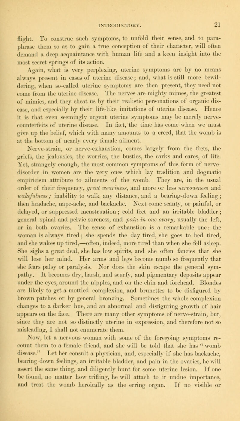 flight. To construe such symptoms, to unfold their sense, and to para- phrase them so as to gain a true conception of their character, will often demand a deep acquaintance with human life and a keen insight into the most secret springs of its action. Again, what is very perplexing, uterine symptoms are by no means always present in cases of uterine disease; and, what is still more bewil- dering, when so-called uterine symptoms are then present, they need not come from the uterine disease. The nerves are mighty mimes, the greatest of mimics, and they cheat us by their realistic personations of organic dis- ease, and especially by their life-like imitations of uterine disease. Hence it is that even seemingly urgent uterine symptoms may be merely nerve- counterfeits of uterine disease. In tact, the time has come when we must give up the belief, which with many amounts to a creed, that the womb is at the bottom of nearly every female ailment. Nerve-strain, or nerve-exhaustion, comes largely from the frets, the griefs, the jealousies, the worries, the bustles, the carks and cares, of life. Yet, strangely enough, the most common symptoms of this form of nerve- disorder in women are the very ones which lay tradition and dogmatic empiricism attribute to ailments of the womb. They arc, in the usual order of their frequency, great weariness, and more or less nervousness and wakefulness; inability to walk any distance, and a bearing-down feeling; then headache, nape-ache, and backache. Xext come scanty, or painful, or delayed, or suppressed menstruation; cold feet and an irritable bladder; general spinal and pelvic soreness, and pain in one ovary, usually the left, or in both ovaries. The sense of exhaustion is a remarkable one: the woman is always tired; she spends the day tired, she goes to bed tired, and she wakes up tired,—often, indeed, more tired than when she fell asleep. She sighs a great deal, she has low spirits, and she often fancies that she will lose her mind. Her arms and legs become numb so frequently that she fears palsy or paralysis. Nor does the skin escape the general sym- pathy. It becomes dry, harsh, and scurfy, and pigmentary deposits appear under the eyes, around the nipples, and on the chin and forehead. Blondes are likely to get a mottled complexion, and brunettes to be disfigured by brown patches or by general bronzing. Sometimes the whole complexion changes to a darker hue, and an abnormal and disfiguring growth of hair appears on the face. There are many other symptoms of nerve-strain, but, since they are not so distinctly uterine in expression, and therefore not so misleading, I shall not enumerate them. Now, let a nervous woman with some of the foregoing symptoms re- count them to a female friend, and she will be told that she has womb disease. Let her consult a physician, and, especially if she has backache, bearing down feelings, an irritable bladder, and pain in the ovaries, he will assert the same thing, and diligently hunt for some uterine lesion. If one be found, no matter how trifling, he will attach to it undue importance, and treat the womb heroically as the erring organ. If no visible or