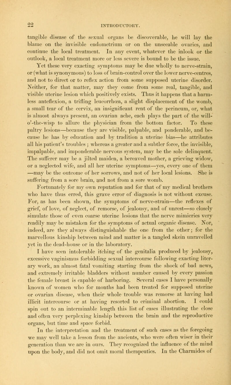 tangible disease of the sexual organs be discoverable, he will lay the blame on the invisible endometrium or on the unseeable ovaries, and continue the local treatment. In any event, whatever the inlook or the outlook, a local treatment more or less severe is bound to be the issue. Yet these very exacting symptoms may be due wholly to nerve-strain, or (what is synonymous) to loss of brain-control over the lower nerve-centres, and not to direct or to reflex action from some supposed uterine disorder. Neither, for that matter, may they come from some real, tangible, and visible uterine lesion which positively exists. Thus it happens that a harm- less anteflexion, a trifling leucorrhcea, a slight displacement of the womb, a small tear of the cervix, an insignificant rent of the perineum, or, what is almost always present, an ovarian ache, each plays the part of the will- o'-the-wisp to allure the physician from the bottom factor. To these paltry lesions—because they are visible, palpable, and ponderable, and be- cause he has by education and by tradition a uterine bias—he attributes all his patient's troubles ; whereas a greater and a subtler force, the invisible, impalpable, and imponderable nervous system, may be the sole delinquent. The sufferer may be a jilted maiden, a bereaved mother, a grieving widow, or a neglected wife, and all her uterine symptoms—yes, every one of them —may be the outcome of her sorrows, and not of her local lesions. She is suffering from a sore brain, and not from a sore womb. Fortunately for my own reputation and for that of my medical brothers who have thus erred, this grave error of diagnosis is not without excuse. For, as has been shown, the symptoms of nerve-strain—the reflexes of grief, of love, of neglect, of remorse, of jealousy, and of unrest—so closely simulate those of even coarse uterine lesions that the nerve mimicries very readily may be mistaken for the symptoms of actual organic disease. Nor, indeed, are they always distinguishable the one from the other; for the marvellous kinship between mind and matter is a tangled skein unravelled yet in the dead-house or in the laboratory. I have seen intolerable itching of the genitalia produced by jealousy, excessive vaginismus forbidding sexual intercourse following exacting liter- ary work, an almost fatal vomiting starting from the shock of bad news, and extremely irritable bladders without number caused by every passion the female breast is capable of harboring. Several cases I have personally known of women who for months had been treated for supposed uterine or ovarian disease, when their whole trouble was remorse at having had illicit intercourse or at having resorted to criminal abortion. I could spin out to an interminable length this list of eases illustrating the close and often very perplexing kinship between the brain and the reproductive organs, but time and space forbid. In the interpretation and the treatment of such eases as the foregoing we may well take a lesson from the ancients, who were often wiser in their generation than we are in ours. They recognized the influence of the mind upon the body, and did not omit moral therapeutics. In the Charmides of