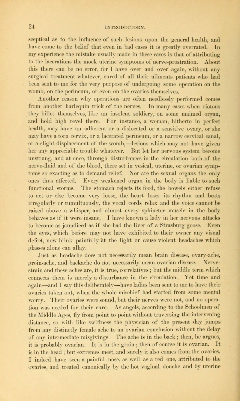 sceptical as to the influence of such lesions upon the general health, and have come to the belief that even in bad cases it is greatly overrated. In my experience the mistake usually made in these cases is that of attributing to the lacerations the mock uterine symptoms of nerve-prostration. About this there can be no error, for I have over and over again, without any surgical treatment whatever, cured of all their ailments patients who had been sent to me for the very purpose of undergoing some operation on the womb, on the perineum, or even on the ovaries themselves. Another reason why operations are often needlessly performed comes from another harlequin trick of the nerves. In many cases when riotous they billet themselves, like an insolent soldiery, on some maimed organ, and hold high revel there. For instance, a woman, hitherto in perfect health, may have an adherent or a dislocated or a sensitive ovary, or she may have a torn cervix, or a lacerated perineum, or a narrow cervical canal, or a slight displacement of the womb,—lesions which may not have given her any appreciable trouble whatever. But let her nervous system become unstrung, and at once, through disturbances in the circulation both of the nerve-fluid and of the blood, there set in vesical, uterine, or ovarian symp- toms so exacting as to demand relief. Nor are the sexual organs the only ones thus affected. Every weakened organ in the body is liable to such functional storms. The stomach rejects its food, the bowels either refuse to act or else become very loose, the heart loses its rhythm and beats irregularly or tumnltuously, the vocal cords relax and the voice cannot be raised above a whisper, and almost every sphincter muscle in the body behaves as if it were insane. I have known a lady in her nervous attacks to become as jaundiced as if she had the liver of a Strasburg goose. Even the eyes, which before may not have exhibited to their owner any visual defect, now blink painfully at the light or cause violent headaches which glasses alone can allay. Just as headache does not necessarily mean brain disease, ovary-ache, groin-ache, and backache do not necessarily mean ovarian disease. Nerve- strain and these aches are, it is true, correlatives; but the middle term which connects them is merely a disturbance in the circulation. Yet time and again—and I say this deliberately—have ladies been sent to me to have their ovaries taken out, when the whole mischief had started from some mental worry. Their ovaries were sound, but their nerves were not, and no opera- tion was needed for their cure. As angels, according to the Schoolmen of the Middle Ages, fly from point to point without traversing the intervening distance, so with like swiftness the physician of the present day jumps from any distinctly female ache to an ovarian conclusion without the delay of any intermediate misgivings. The ache is in the back ; then, he argues, it is probably ovarian It is in the groin ; then of course it is ovarian. It is in the head ; but extremes meet, and surely it also comes from the ovaries. I indeed have seen a painful nose, as well as a red one, attributed to the ovaries, and treated eanonically by the hot vaginal douche and by uterine
