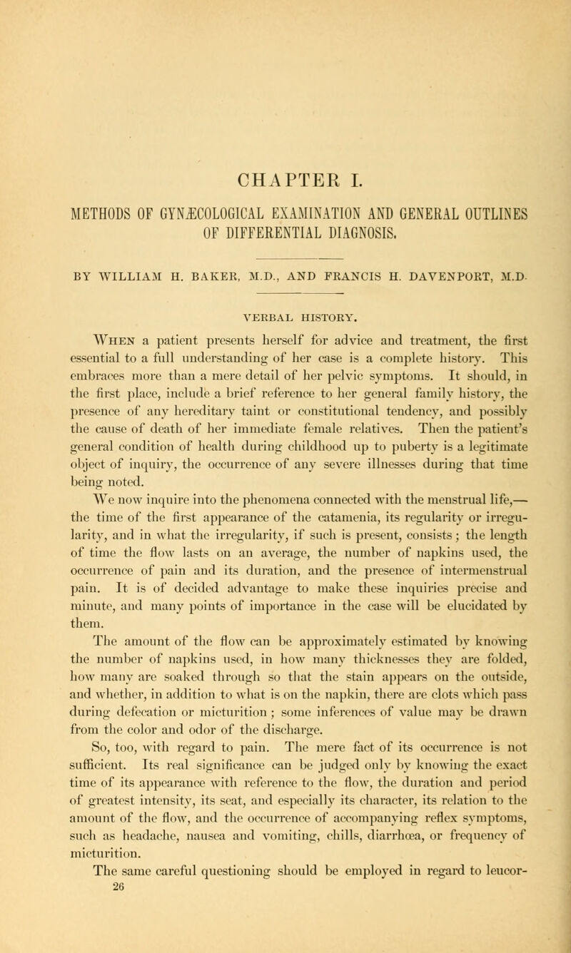 CHAPTER I. METHODS OF GYNECOLOGICAL EXAMINATION AND GENERAL OUTLINES OF DIFFERENTIAL DIAGNOSIS. BY WILLIAM H. BAKEK, M.D., AND FRANCIS H. DAVENPORT, M.D- VERBAL HISTORY. When a patient presents herself for advice and treatment, the first essential to a full understanding of her case is a complete history. This embraces more than a mere detail of her pelvic symptoms. It should, in the first place, include a brief reference to her general family history, the presence of any hereditary taint or constitutional tendency, and possibly the cause of death of her immediate female relatives. Then the patient's general condition of health during childhood up to puberty is a legitimate object of inquiry, the occurrence of any severe illnesses during that time being noted. We now inquire into the phenomena connected with the menstrual life,— the time of the first appearance of the catamenia, its regularity or irregu- larity, and in what the irregularity, if such is present, consists; the length of time the flow lasts on an average, the number of napkins used, the occurrence of pain and its duration, and the presence of intermenstrual pain. It is of decided advantage to make these inquiries precise and minute, and many points of importance in the case will be elucidated by them. The amount of the flow can be approximately estimated by knowing the number of napkins used, in how many thicknesses they are folded, how many are soaked through so that the stain appears on the outside, and whether, in addition to what is on the napkin, there are clots which pass during defecation or micturition ; some inferences of value may be drawn from the color and odor of the discharge. So, too, with regard to pain. The mere fact of its occurrence is not sufficient. Its real significance can be judged only by knowing the exact time of its appearance with reference to the flow, the duration and period of greatest intensity, its seat, and especially its character, its relation to the amount of the flow, and the occurrence of accompanying reflex symptoms, such as headache, nausea and vomiting, chills, diarrhoea, or frequency of micturition. The same careful questioning should be employed in regard to leucor-