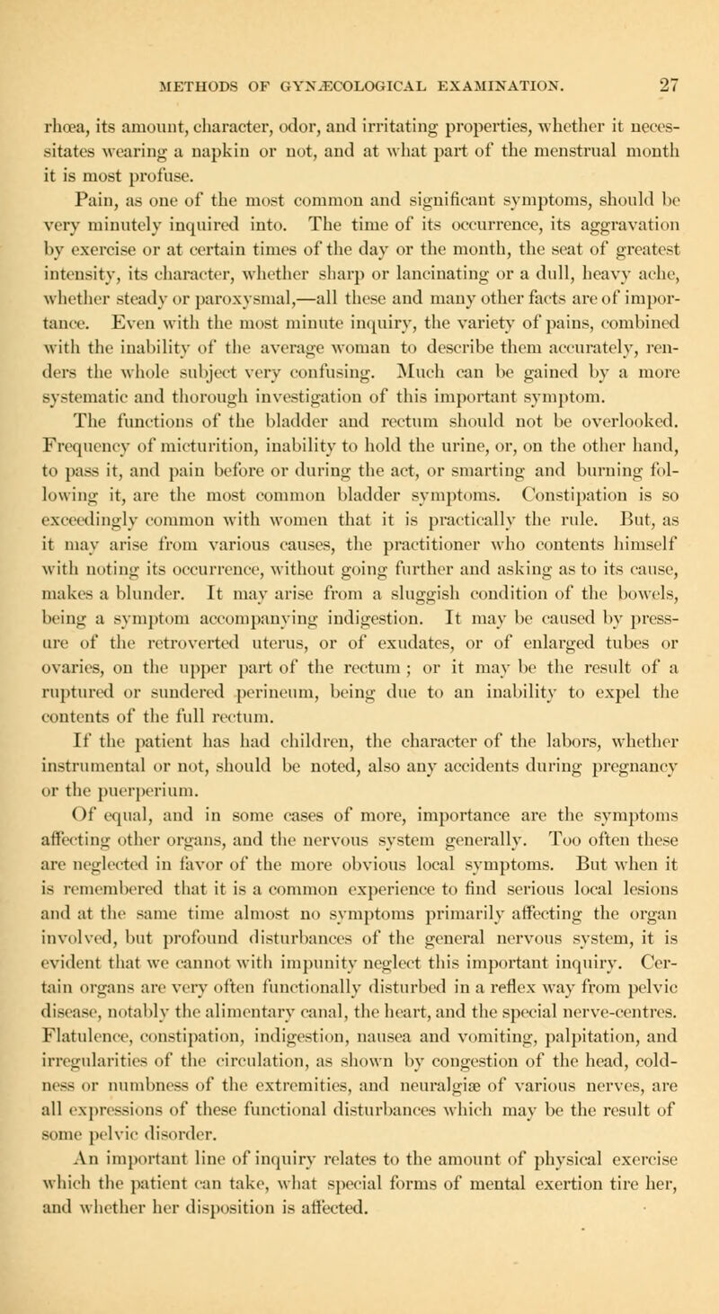 rhoea, its amount, character, odor, and irritating properties, whether it neces- sitates wearing a napkin or not, and at what part of the menstrual month it is most profuse. Pain, as one of the most common and significant symptoms, should be very minutely inquired into. The time of its occurrence, its aggravation by exercise or at certain times of the day or the month, the seat of greatest intensity, its character, whether sharp or lancinating or a dull, heavy ache, whether steady or paroxysmal,—all these and many other facts are of impor- tance. Even with the most minute inquiry, the variety of pains, combined with the inability of the average woman to describe them accurately, ren- ders the whole subject very confusing. Much can be gained by a more systematic and thorough investigation of this important symptom. The functions of the bladder and rectum should not be overlooked. Frequency of micturition, inability to hold the urine, or, on the other hand, to pass it, and pain before or during the act, or smarting and burning fol- lowing it, are the most common bladder symptoms. Constipation is so exceedingly common with women that it is practically the rule. But, as it may arise from various causes, the practitioner who contents himself with noting its occurrence-, without going further and asking as to its cause, makes a blunder. It may arise from a sluggish condition of the bowels, being a symptom accompanying indigestion. It may be caused by press- ure of the retroverted uterus, or of exudates, or of enlarged tubes or ovaries, on the upper part of the rectum ; or it may be the result of a ruptured or sundered perineum, being due to an inability to expel the contents of the full rectum. It' the patient has had children, the character of the labors, whether instrumental or not, should be noted, also any accidents during pregnancy or the puerperium. Of equal, and in some eases of more, importance are the symptoms affecting other organs, and the nervous system generally. Too often these are neglected in favor of the more obvious local symptoms. But when it is remembered that it is a common experience to find serious local lesions and at the same time almost no symptoms primarily affecting the organ involved, but profound disturbances of the general nervous system, it is evident that we cannot with impunity neglect this important inquiry. Cer- tain organs arc very often functionally disturbed in a reflex way from pelvic disease, notably the alimentary canal, the heart, and the special nerve-centres. Flatulence, constipation, indigestion, nausea and vomiting, palpitation, and irregularities of the circulation, as shown by congestion of the head, cold- ness or numbness of the extremities, and neuralgia? of various nerves, are all expressions of these functional disturbances which may be the result of some pelvic disorder. An important line of inquiry relates to the amount of physical exercise which the patient can take, what special forms of mental exertion tire her, and whether her disposition is affected.