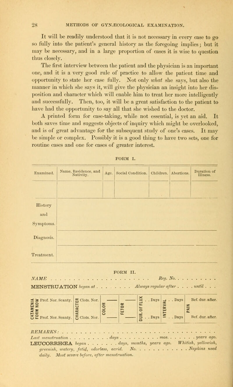 It will be readily understood that it is not necessary in every case to go so fully into the patient's general history as the foregoing implies; but it may be necessary, and in a large proportion of cases it is wise to question thus closely. The first interview between the patient and the physician is an important one, and it is a very good rule of practice to allow the patient time and opportunity to state her case fully. Not only what she says, but also the manner in which she says it, will give the physician an insight into her dis- position and character which will enable him to treat her more intelligently and successfully. Then, too, it will be a great satisfaction to the patient to have had the opportunity to say all that she wished to the doctor. A printed form for case-taking, while not essential, is yet an aid. It both saves time and suggests objects of inquiry which might be overlooked, and is of great advantage for the subsequent study of one's cases. It may be simple or complex. Possibly it is a good thing to have two sets, one for routine cases and one for cases of greater interest. FORM I. Examined. History and Symptoms. Diagnosis. Treatment. Name, Residence, and Nativity. Age. Social Condition. Children. Abortions. Duration of Illness. FORM II. NAME Reg. No. MENSTRUATION began at Ahvays regular after until . « S Prof. Nor. Scanty, z o 5 £ Prof. Nor. Scanty. X £ Clots. Nor. t— oc —J Li. . Days _i . . Days DC o cc o _J © o IXJ o oc UJ •< u La. oc ^ j|j Clots. Nor. ID . o . Days . Days Bef. dur. after. Bef. dur. after. REMARKS.- Last menstruation days mos years ago. LETJCORRHCEA began days, -months, years ago. Whitish, yellowish, greenish, watery, fetid, odorless, acrid. No Napkins used daily. Most severe be/ore, after menstruation.
