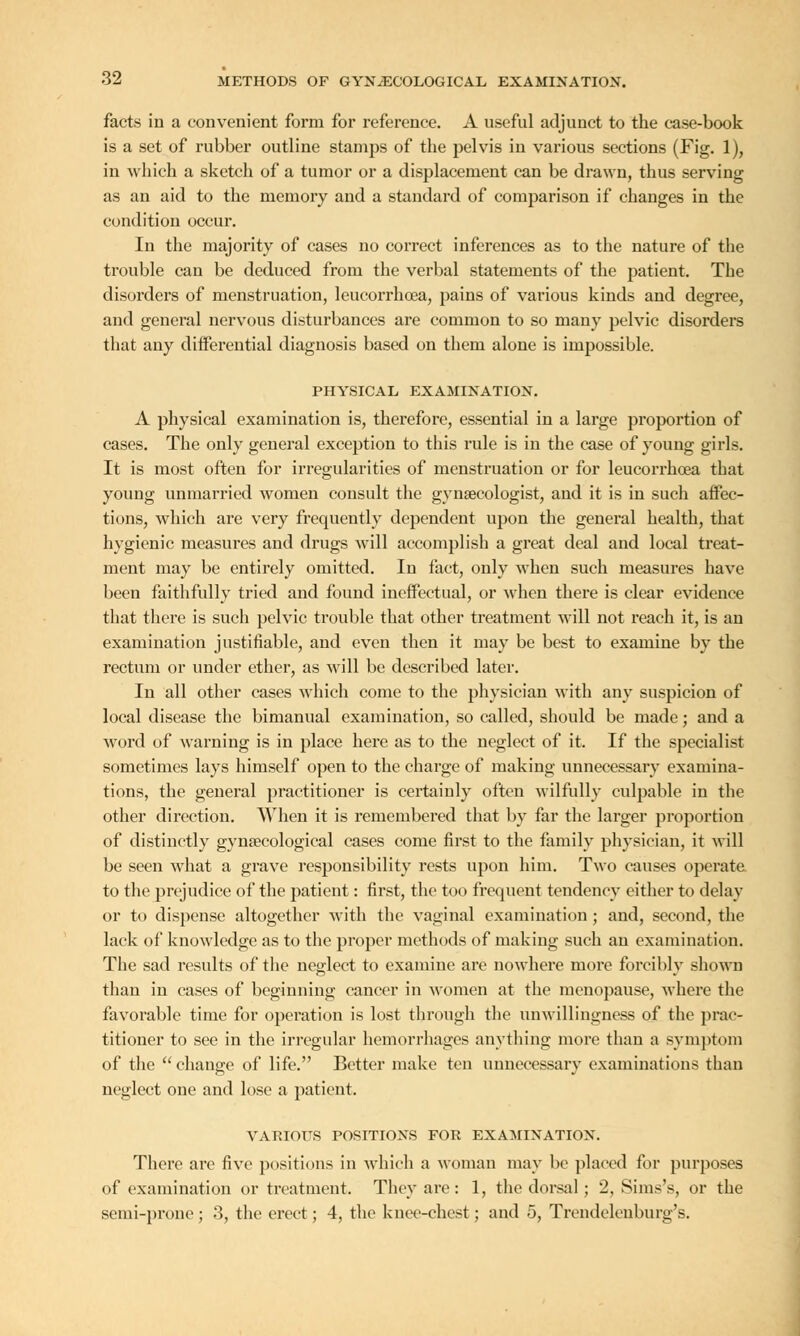 facts in a convenient form for reference. A useful adjunct to the case-book is a set of rubber outline stamps of the pelvis in various sections (Fig. 1), in which a sketch of a tumor or a displacement can be drawn, thus serving as an aid to the memory and a standard of comparison if changes in the condition occur. In the majority of cases no correct inferences as to the nature of the trouble can be deduced from the verbal statements of the patient. The disorders of menstruation, leucorrhoea, pains of various kinds and degree, and general nervous disturbances are common to so many pelvic disorders that any differential diagnosis based on them alone is impossible. PHYSICAL EXAMINATION. A physical examination is, therefore, essential in a large proportion of cases. The only general exception to this rule is in the case of young girls. It is most often for irregularities of menstruation or for leucorrhoea that young unmarried women consult the gynaecologist, and it is in such affec- tions, which are very frequently dependent upon the general health, that hygienic measures and drugs will accomplish a great deal and local treat- ment may be entirely omitted. In fact, only when such measures have been faithfully tried and found ineffectual, or when there is clear evidence that there is such pelvic trouble that other treatment will not reach it, is an examination justifiable, and even then it may be best to examine by the rectum or under ether, as will be described later. In all other cases which come to the physician with any suspicion of local disease the bimanual examination, so called, should be made; and a word of warning is in place here as to the neglect of it. If the specialist sometimes lays himself open to the charge of making unnecessary examina- tions, the general practitioner is certainly often wilfully culpable in the other direction. When it is remembered that by far the larger proportion of distinctly gynaecological cases come first to the family physician, it will be seen what a grave responsibility rests upon him. Two causes operate to the prejudice of the patient: first, the too frequent tendency either to delay or to dispense altogether with the vaginal examination ; and, second, the lack of knowledge as to the proper methods of making such an examination. The sad results of the neglect to examine are nowhere more forcibly shown than in cases of beginning cancer in women at the menopause, where the favorable time for operation is lost through the unwillingness of the prac- titioner to see in the irregular hemorrhages anything more than a symptom of the  change of life. Better make ten unnecessary examinations than neglect one and lose a patient. VARIOUS POSITIONS FOR EXAMINATION. There arc five positions in which a woman may be placed for purposes of examination or treatment. They are: 1, the dorsal ; 2, Sims'*, or the semi-prone; 3, the erect; 4, the knee-chest; and 5, Trendelenburg's.