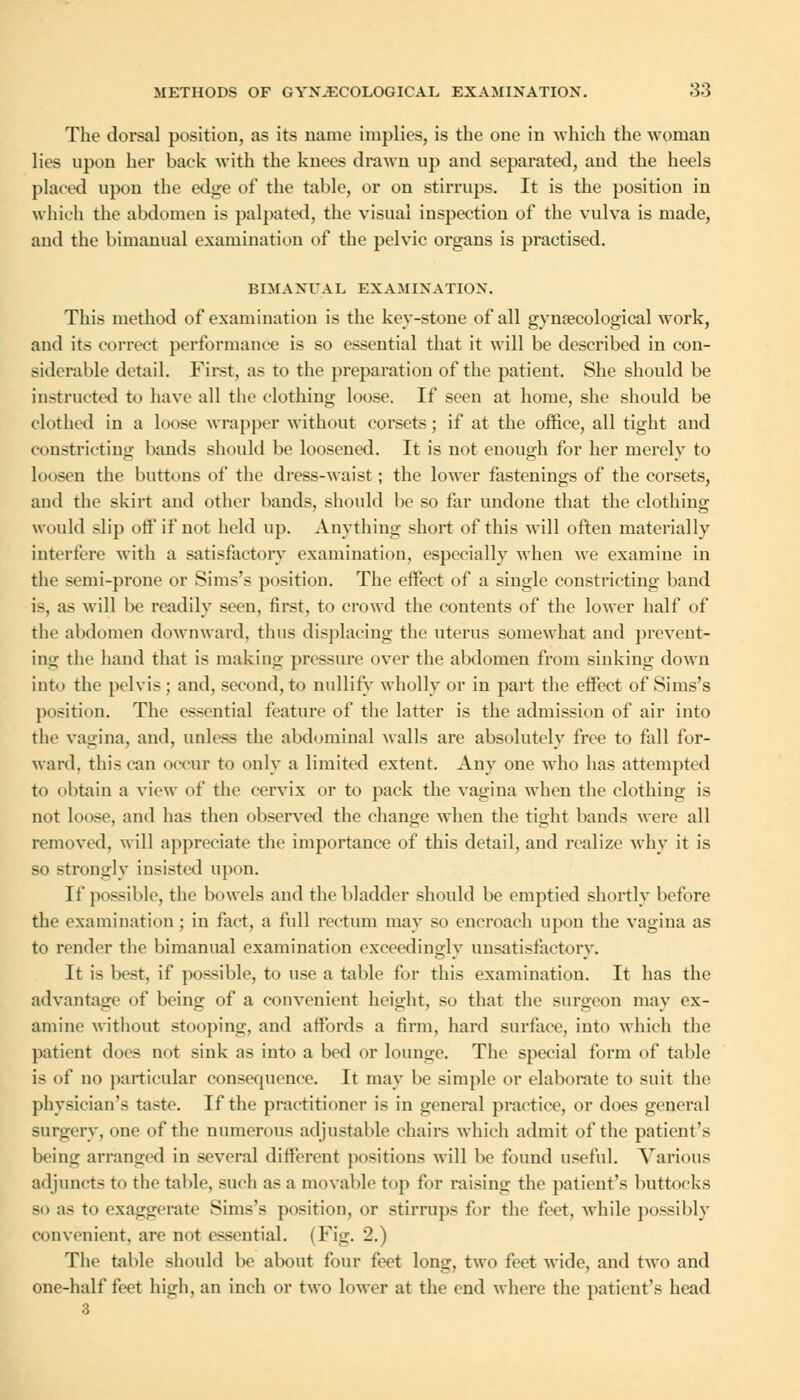 The dorsal position, as its name implies, is the one in which the woman lies upon her baek with the knees drawn up and separated, and the heels placed upon the edge of the table, or on stirrups. It is the position in which the abdomen is palpated, the visual inspection of the vulva is made, and the bimanual examination of the pelvic organs is practised. BIMANUAL EXAMINATION. This method of examination is the key-stone of all gynaecological work, and its correct performance is so essential that it will be described in eon- aiderable detail. First, as to the preparation of the patient. She should be instructed to have all the clothing loose. If seen at home, she should be clothed in a loose wrapper without corsets; if at the office, all tight and constricting hands should be loosened. It is not enough for her merely to loosen the buttons of the dress-waist; the lower fastenings of the corsets, and the skirt and other bands, should be so far undone that the clothing would slip off if not held up. Anything short of this will often materially interfere with a satisfactory examination, especially when we examine in the semi-prone or Sims's position. The effect of a single constricting band is, as will be readily seen, first, to crowd the contents of the lower half of the abdomen downward, thus displacing the uterus somewhat and prevent- ing the hand that is making pressure over the abdomen from sinking down into the pelvis; and, second, to nullify wholly or in part the effect of Sims's position. The essential feature of the latter is the admission of air into the vagina, and, unless the abdominal walls are absolutely free to fall for- ward, this can occur to only a limited extent. Any one who has attempted to obtain a view of the cervix or to pack the vagina when the clothing is not louse, and has then observed the change when the tight bands were all removed, will appreciate the importance of this detail, and realize why it is so strongly insisted upon. If possible, the bowels and the bladder should be emptied shortly before the examination ; in fact, a full rectum may so encroach upon the vagina as to render the bimanual examination exceedingly unsatisfactory. It is best, if possible, to use a table for this examination. It has the advantage of being of a convenient height, so that the surgeon may ex- amine without stooping, and affords a firm, hard surface, into which the patient does not sink as into a bed or lounge. The special form of table i< of no particular consequence. It may be simple or elaborate to suit the physician's taste. If the practitioner is in general practice, or does general surgery, one of the numerous adjustable chairs which admit of the patient's being arranged in several different positions will be found useful. Various adjunct- to the table, such as a movable top for raising the patient's buttocks so as to exaggerate Sims's position, or stirrups for the feet, while possibly convenient, are not essential. (Fig. 2.) The table should be about four feet long, two feet wide, and two and one-half feet high, an inch or two lower at the end where the patient's head
