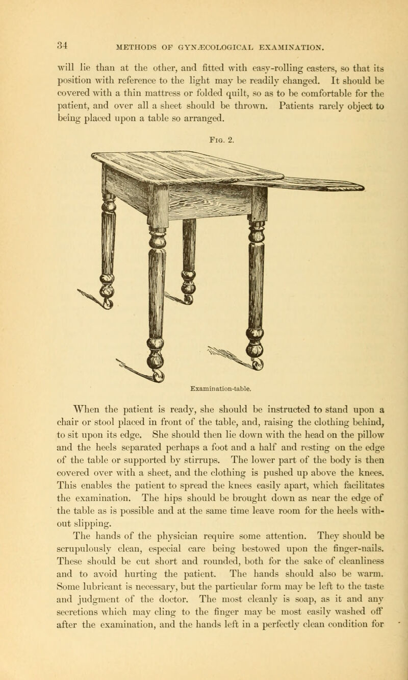 will lie than at the other, and fitted with easy-rolling casters, so that its position with reference to the light may be readily changed. It should be covered with a thin mattress or folded quilt, so as to be comfortable for the patient, and over all a sheet should be. thrown. Patients rarely object to being placed upon a table so arranged. Fig. 2. Examination-table. When the patient is ready, she should be instructed to stand upon a chair or stool placed in front of the table, and, raising the clothing behind, to sit upon its edge. She should then lie down with the head on the pillow and the heels separated perhaps a foot and a half and resting on the edge of the table or supported by stirrups. The lower part of the body is then covered over with a sheet, and the clothing is pushed up above the knees. This enables the patient to spread the knees easily apart, which facilitates the examination. The hips should be brought down as near the edge of the table as is possible and at the same time leave room for the heels with- out slippiug. The hands of the physician require some attention. They should be scrupulously clean, especial care being bestowed upon the finger-nails. These should be cut short and rounded, both for the sake of cleanliness and to avoid hurting the patient. The hands should also be warm. Some lubricant is necessary, but the particular form may be left to the taste and judgment of the doctor. The most cleanly is soap, as it and any secretions which may cling to the finger may be most easily washed off after the examination, and the hands left in a perfectly clean condition for