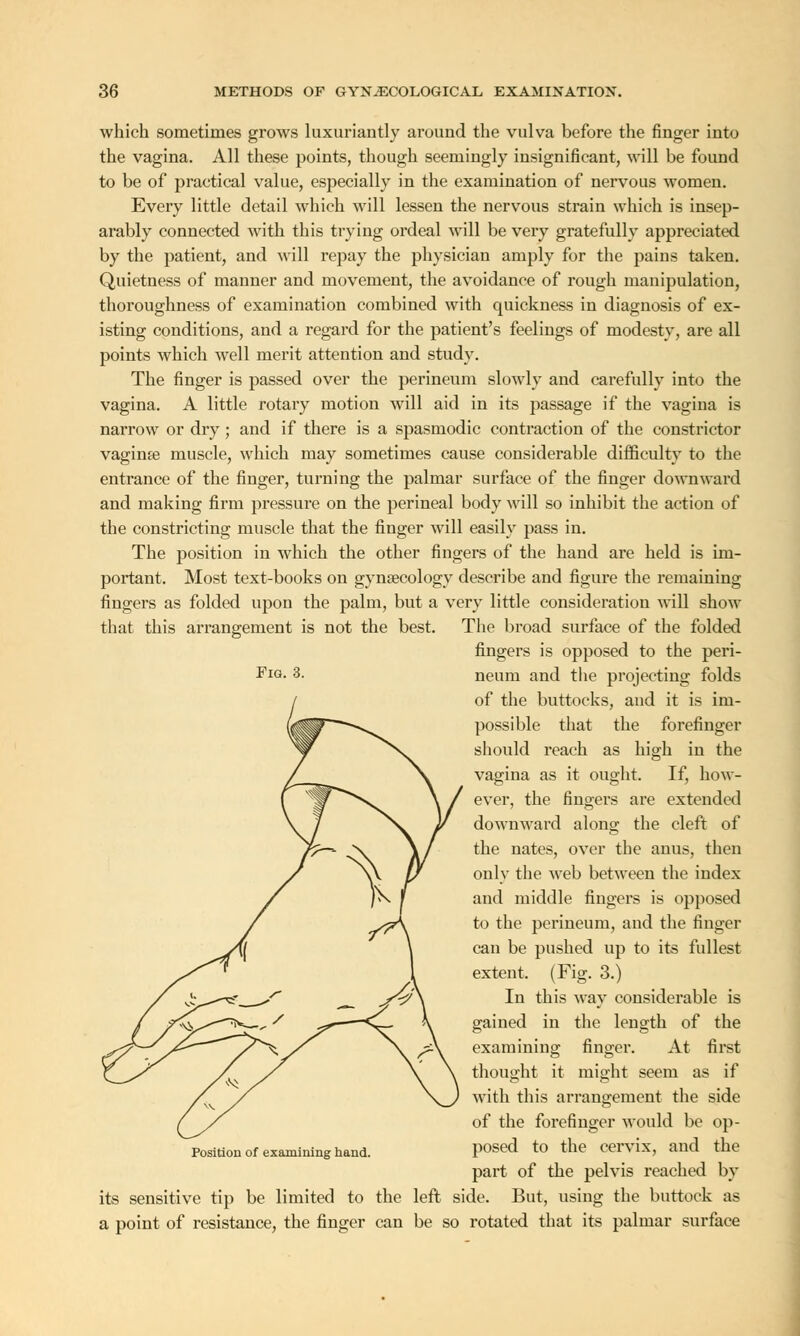 which sometimes grows luxuriantly around the vulva before the finger into the vagina. All these points, though seemingly insignificant, will be found to be of practical value, especially in the examination of nervous women. Every little detail which will lessen the nervous strain which is insep- arably connected with this trying ordeal will be very gratefully appreciated by the patient, and will repay the physician amply for the pains taken. Quietness of manner and movement, the avoidance of rough manipulation, thoroughness of examination combined with quickness in diagnosis of ex- isting conditions, and a regard for the patient's feelings of modesty, are all points which well merit attention and study. The finger is passed over the perineum slowly and carefully into the vagina. A little rotary motion will aid in its passage if the vagina is narrow or dry ; and if there is a spasmodic contraction of the constrictor vaginae muscle, which may sometimes cause considerable difficulty to the entrance of the finger, turning the palmar surface of the finger downward and making firm pressure on the perineal body will so inhibit the action of the constricting muscle that the finger will easily pass in. The position in which the other fingers of the hand are held is im- portant. Most text-books on gynaecology describe and figure the remaining fingers as folded upon the palm, but a very little consideration will show that this arrangement is not the best. The broad surface of the folded fingers is opposed to the peri- neum and the projecting folds of the buttocks, and it is im- possible that the forefinger should reach as high in the vagina as it ought. If, how- ever, the fingers are extended downward along the cleft of the nates, over the anus, then only the web between the index and middle fingers is opposed to the perineum, and the finger can be pushed up to its fullest extent. (Fig. 3.) In this way considerable is gained in the length of the examining finger. At first thought it might seem as if with this arrangement the side of the forefinger would be op- posed to the cervix, and the part of the pelvis reached by its sensitive tip be limited to the left side. But, using the buttock as a point of resistance, the finger can be so rotated that its palmar surface Fig. 3. Position of examining hand.