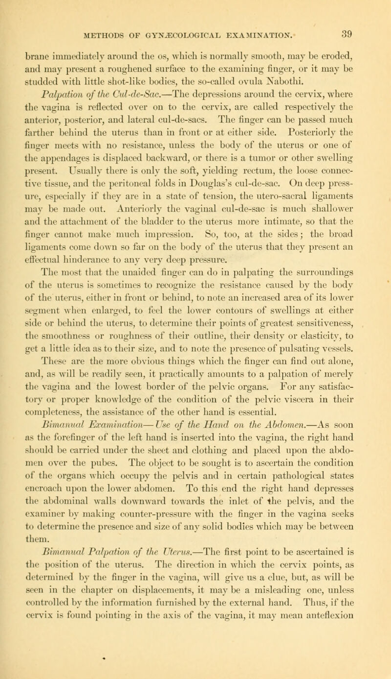 brane immediately around the os, which is normally smooth, may he eroded, and may present a roughened surface to the examining linger, or it may he studded with little shot-like bodies, the so-called ovula Nabothi. Palpation of the Oid-de-Sao.—The depressions around the cervix, where the vagina is reflected over on to the cervix, are called respectively the anterior, posterior, and lateral cul-de-saes. The finger can be passed much farther behind the uterus than in front or at either side. Posteriorly the finger meets with no resistance, unless the body of the uterus or one of the appendages is displaced backward, or there is a tumor or other swelling present. Usually there is only the soft, yielding rectum, the loose connec- tive tissue, and the peritoneal folds in Douglas's cul-de-sac. On deep press- ure, especially if they are in a state of tension, the utero-sacral ligaments may be made out. Anteriorly the vaginal cul-de-sac is much shallower and the attachment of the bladder to the uterus more intimate, so that the finger cannot make much impression. So, too, at the sides; the broad ligaments come down so far on the body of the uterus that they present an effectual hinderance to any very deep pressure. The most that the unaided finger can do in palpating the surroundings of the uterus is sometimes to recognize the resistance caused by the body of the uterus, cither in front or behind, to note an increased area of its lower segment when enlarged, to feel the lower contours of swellings at either side or behind the uterus, to determine their points of greatest sensitiveness, the smoothness or roughness of their outline, their density or elasticity, to get a little idea as to their size, and to note the presenceof pulsating vessels. These are the more obvious things which the finger can find out alone, and, as will be readily seen, it practically amounts to a palpation of merely the vagina and the lowest border of the pelvic organs. For any satisfac- tory or proper knowledge of the condition of the pelvic viscera in their completeness, the assistance of the other hand is essential. Bimanual Examination—Use of the Hand on the Abdomen.—As soon a- the forefinger of the left hand is inserted into the vagina, the right hand should be carried under the sheet and clothing and placed upon the abdo- men over the pubes. The object to be sought is to ascertain the condition of the organs which occupy the pelvis and in certain pathological states encroach upon the lower abdomen. To this end the right hand depresses the abdominal walls downward towards the inlet of the pelvis, and the examiner by making counter-pressure with the finger in the vagina seeks to determine the presence and size of any solid bodies which may be between them. Bimanual Palpation of the Uterus.—The first point to be ascertained is the position of the uterus. The direction in which the cervix points, as determined by the finger in the vagina, will give us a clue, but, as will be seen in the chapter on displacements, it maybe a misleading one, unless controlled by the information furnished by the external hand. Thus, if the cervix is found pointing in the axis of the vaccina, it mav mean anteflexion
