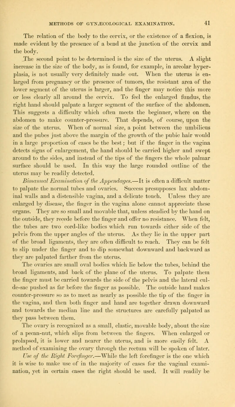 The relation of the body to the cervix, or the existence of a flexion, is made evident by the presence of a bend at the junction of the cervix and the body. The second point to be determined is the size of the uterus. A slight increase in the size of the body, as is found, for example, in areolar hyper- plasia, is not usually very definitely made out. When the uterus is en- larged from pregnancy or the presence of tumors, the resistant area of the lower segment of the uterus is larger, and the finger may notice this more or less clearly all around the cervix. To feel the enlarged fundus, the right baud should palpate a larger segment of the surface of the abdomen. This suggests a difficulty which often meets the beginner, where on the abdomen to make counter-pressure. That depends, of course, upon the size of the uterus. AVhen of normal size, a point between the umbilicus and the pubes just above the margin of the growth of the pubic hair would in a large proportion of eases be the best; but if the finger in the vagina detects signs of enlargement, the hand should be carried higher and swept around to the sides, and instead of the tips of the fingers the whole palmar surface should be used. In this way the large rounded outline of the uterus may be readily detected. Bimanual Examination of the Appendages.—It is often a difficult matter to palpate the normal tubes and ovaries. Success presupposes lax abdom- inal walls and a distensible vagina, and a delicate touch. Unless they are enlarged by disease, the finger in the vagina alone cannot appreciate these organs. They are so small and movable that, unless steadied by the hand on the outside, they recede before the finger and offer no resistance. AVhen felt, the tubes are two cord-like bodies which run towards either side of the pelvis from the upper angles of the uterus. As they lie in the upper part of the broad ligaments, they are often difficult to reach. They can be felt to slip under the finger and to dip somewhat downward and backward as they are palpated farther from the uterus. The ovaries are small oval bodies which lie below the tubes, behind the broad ligaments, and back of the plane of the uterus. To palpate them the finger must be carried towards the side of the pelvis and the lateral cul- de-sac pushed as far before the finger as possible. The outside hand makes counter-pressure so as to meet as nearly as possible the tip of the finger in the vagina, and then both finger and hand are together drawn downward and towards the median line and the structures are carefully palpated as they pass between them. The ovary is recognized as a small, elastic, movable body, about the size of a pecan-nut, which slips from between the fingers. AVhen enlarged or prolapsed, it is lower and nearer the uterus, and is more easily felt. A method of Examining the ovary through the rectum will be spoken of later. Use of the Right Forefinger.—AVhile the left forefinger is the one which it is wise to make use of in the majority of cases for the vaginal exami- nation, yet in certain cases the right should be used. It will readily be