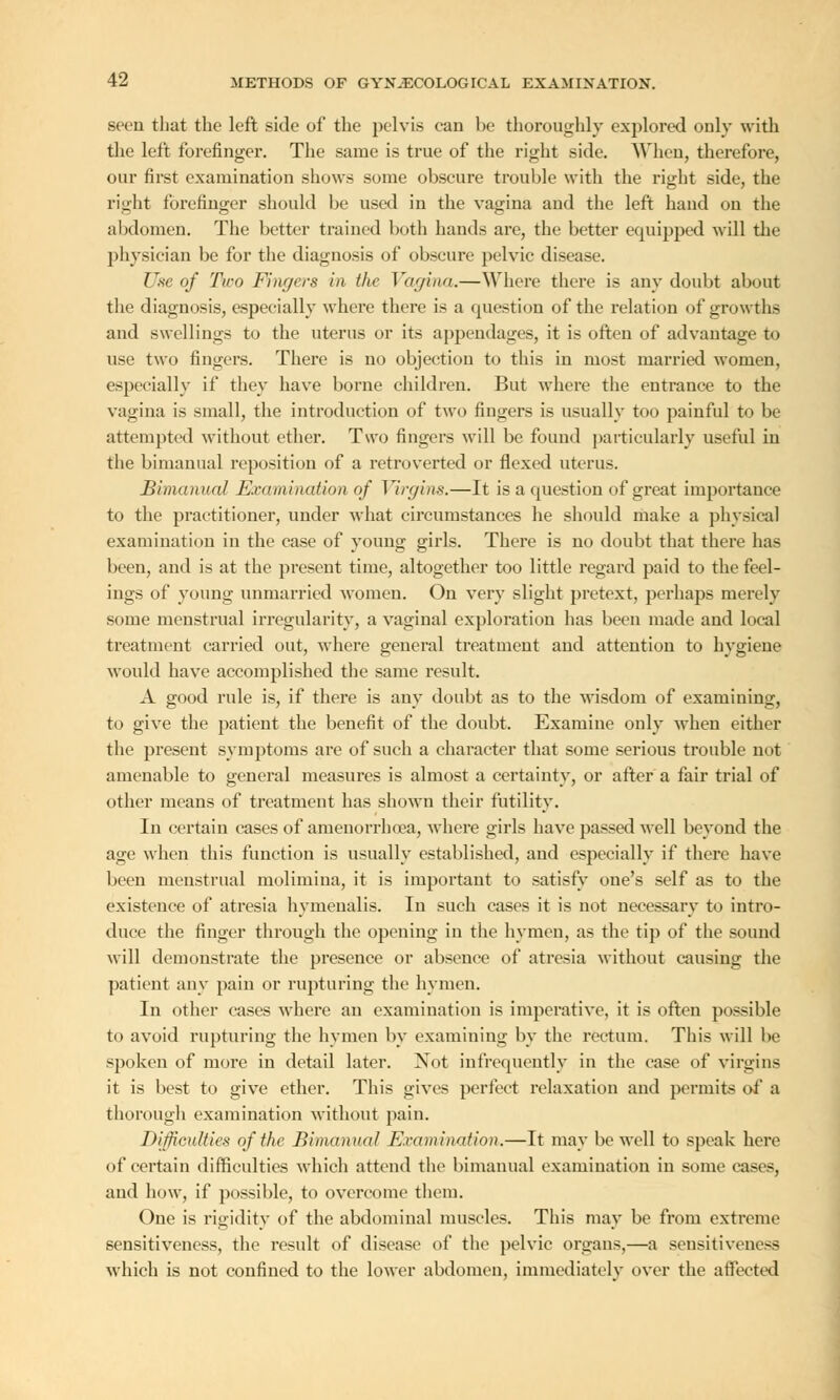 seen that the left side of the pelvis ean he thoroughly explored only with the left forefinger. The same is true of the right side. When, therefore, our first examination shows some obscure trouble with the right side, the right forefinger should be used in the vagina and the left hand on the abdomen. The better trained both hands are, the better equipped will the physician be for the diagnosis of obscure pelvic disease. Use of Two Fingers in the Vagina.—Where there is any doubt about the diagnosis, especially where there is a question of the relation of growths and swellings to the uterus or its appendages, it is often of advantage to use two fingers. There is no objection to this in most married women, especially if they have borne children. But where the entrance to the vagina is small, the introduction of two fingers is usually too painful to be attempted without ether. Two fingers will be found particularly useful iu the bimanual reposition of a retroverted or flexed uterus. Bimanual Examination of Virgins.—It is a question of great importance to the practitioner, under what circumstances he should make a physical examination in the case of young girls. There is no doubt that there has been, and is at the present time, altogether too little regard paid to the feel- ings of young unmarried women. On very slight pretext, perhaps merely some menstrual irregularity, a vaginal exploration has been made and local treatment carried out, where general treatment and attention to hygiene would have accomplished the same result. A good rule is, if there is any doubt as to the wisdom of examining, to give the patient the benefit of the doubt. Examine only when either the present symptoms are of such a character that some serious trouble not amenable to general measures is almost a certainty, or after a fair trial of other means of treatment has shown their futility. In certain cases of amenorrhea, where girls have passed well beyond the age when this function is usually established, and especially if there have been menstrual molimina, it is important to satisfy one's self as to the existence of atresia hymenalis. In such cases it is not necessary to intro- duce the finger through the opening in the hymen, as the tip of the sound will demonstrate the presence or absence of atresia without causing the patient any pain or rupturing the hymen. In other cases where an examination is imperative, it is often possible to avoid rupturing the hymen by examining by the rectum. This will be spoken of more in detail later. Not infrequently in the case of virgins it is best to give ether. This gives perfect relaxation and permits of a thorough examination without pain. Difficulties of the Bimanual Examination.—It may be well to speak here of certain difficulties which attend the bimanual examination in some cases, and how, if possible, to overcome them. One is rigidity of the abdominal muscles. This may be from extreme sensitiveness, the result of disease of the pelvic organs,—a sensitiveness which is not confined to the lower abdomen, immediately over the affected