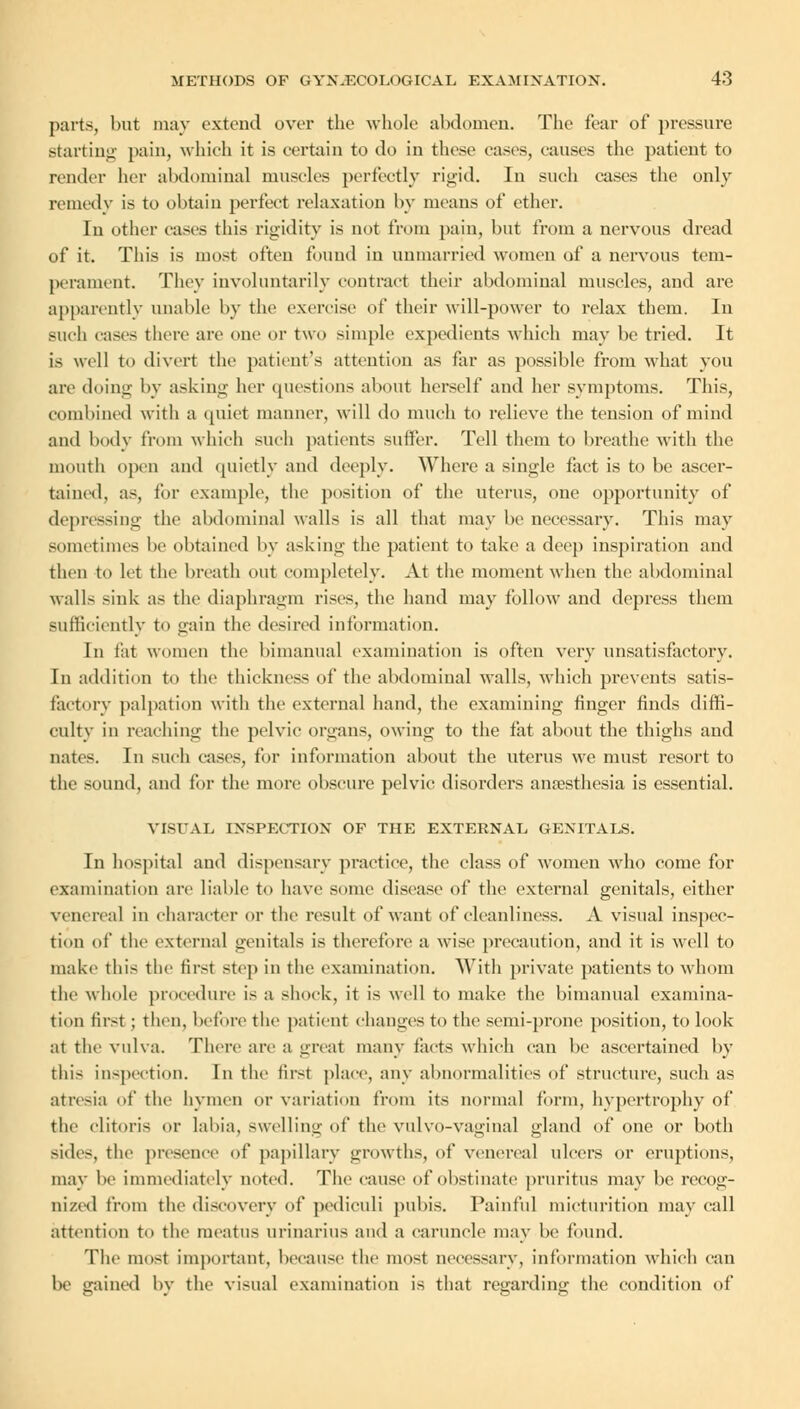 parts, but may extend over the whole abdomen. The fear of pressure starting pain, which it is certain to do in these cases, causes the patient to render her abdominal muscles perfectly rigid. In such cases the only remedy is to obtain perfect relaxation by means of ether. In other cases this rigidity is not from pain, but from a nervous dread of it. This is most often found in unmarried women of a nervous tem- perament. They involuntarily contract their abdominal muscles, and are apparently unable by the exercise of their will-power to relax them. In such cases there are one or two simple expedients which may be tried. It is well to divert the patient's attention as far as possible from what you are doing by asking her questions about herself and her symptoms. This, combined with a quiet manner, will do much to relieve the tension of mind and body from which such patients suffer. Tell them to breathe with the mouth open and quietly and deeply. Where a single fact is to be ascer- tained, as, for example, the position of the uterus, one opportunity of depressing the abdominal walls is all that may be necessary. This may sometimes be obtained by asking the patient to take a deep inspiration and then to let the breath out completely. At the moment when the abdominal walls sink as the diaphragm rises, the hand may follow and depress them Sufficiently to gain the desired information. In i'at women the bimanual examination is often very unsatisfactory. In addition to the thickness of the abdominal walls, which prevents satis- factory palpation with the external hand, the examining finger finds diffi- culty in reaching the pelvic organs, owing to the fat about the thighs and nates. In such cases, for information about the uterus we must resort to the sound, and for the more obscure pelvic disorders anaesthesia is essential. VISUAL INSPECTION OF THE EXTERNAL GENITALS. In hospital and dispensary practice, the class of women Avho come for examination arc liable to have some disease of the external genitals, either venereal in character or the result of want of cleanliness. A visual inspec- tion of the external genitals is therefore a wise precaution, and it is well to make this the first step in the examination. With private patients to whom the whole procedure is a shock, it is well to make the bimanual examina- tion first ; then, before the patient changes to the semi-prone position, to look at tlu' vulva. There are a great many facts which can be ascertained by this inspection. In the first place, any abnormalities of structure, such as atresia of the hymen or variation from its normal form, hypertrophy of the clitoris or labia, swelling of the vulvo-vaeinal gland of one or both sides, the presence of papillary growths, of venereal ulcers or eruptions, may be immediately noted. The cause of obstinate pruritus may be recog- nized from the discovery of pedieuli pubis. Painful micturition may call attention to the meatus urinarius and a caruncle may be found. The most important, because the most necessary, information which can lie gained by the visual examination is that regarding the condition of