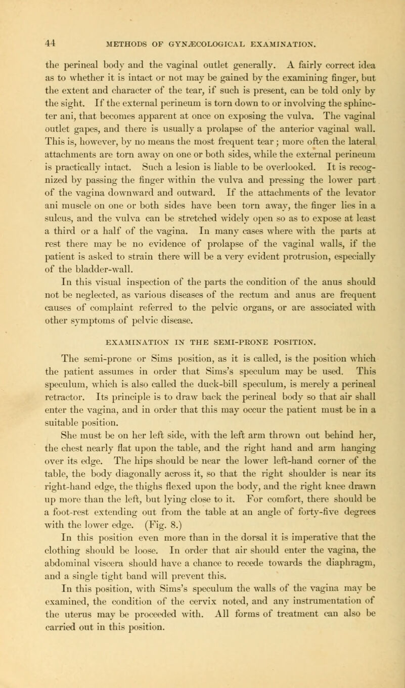 the perineal body and the vaginal outlet generally. A fairly correct idea as to whether it is intact or not may be gained by the examining finger, but the extent and character of the tear, if such is present, can be told only by the sight. If the external perineum is torn down to or involving the sphinc- ter ani, that becomes apparent at once on exposing the vulva. The vaginal outlet gapes, and there is usually a prolapse of the anterior vaginal wall. This is, however, by no means the most frequent tear ; more often the lateral attachments are torn away on one or both sides, while the external perineum is practically intact. Such a lesion is liable to be overlooked. It is recog- nized by passing the finger within the vulva and pressing the lower part of the vagina downward and outward. If the attachments of the levator ani muscle on one or both sides have been torn away, the finger lies in a sulcus, and the vulva can be stretched widely open so as to expose at least a third or a half of the vagina. In many cases where with the parts at rest there may be no evidence of prolapse of the vaginal walls, if the patient is asked to strain there will be a very evident protrusion, especially of the bladder-wall. In this visual inspection of the parts the condition of the anus should not be neglected, as various diseases of the rectum and anus are frequent causes of complaint referred to the pelvic organs, or are associated with other symptoms of pelvic disease. EXAMINATION IN THE SEMI-PRONE POSITION. The semi-prone or Sims position, as it is called, is the position which the patient assumes iu order that Sims's speculum may be used. This speculum, which is also called the duck-bill speculum, is merely a perineal retractor. Its principle is to draw back the perineal body so that air shall enter the vagina, and in order that this may occur the patient must be in a suitable position. She must be on her left side, with the left arm thrown out behind her, the chest nearly flat upon the table, and the right hand and arm hanging over its edge. The hips should be near the lower left-hand corner of the table, the body diagonally across it, so that the right shoulder is near its right-hand edge, the thighs flexed upon the body, and the right knee drawn up more than the left, but lying close to it. For comfort, there should be a foot-rest extending out from the table at an angle of forty-five degrees with the lower edge. (Fig. 8.) In this position even more than in the dorsal it is imperative that the clothing should be loose. In order that air should enter the vagina, the abdominal viscera should have a chance to recede towards the diaphragm, and a single tight band will prevent this. In this position, with Sims's speculum the walls of the vagina may be examined, the condition of the cervix noted, and any instrumentation of the uterus may be proceeded with. All forms of treatment can also be carried out in this position.