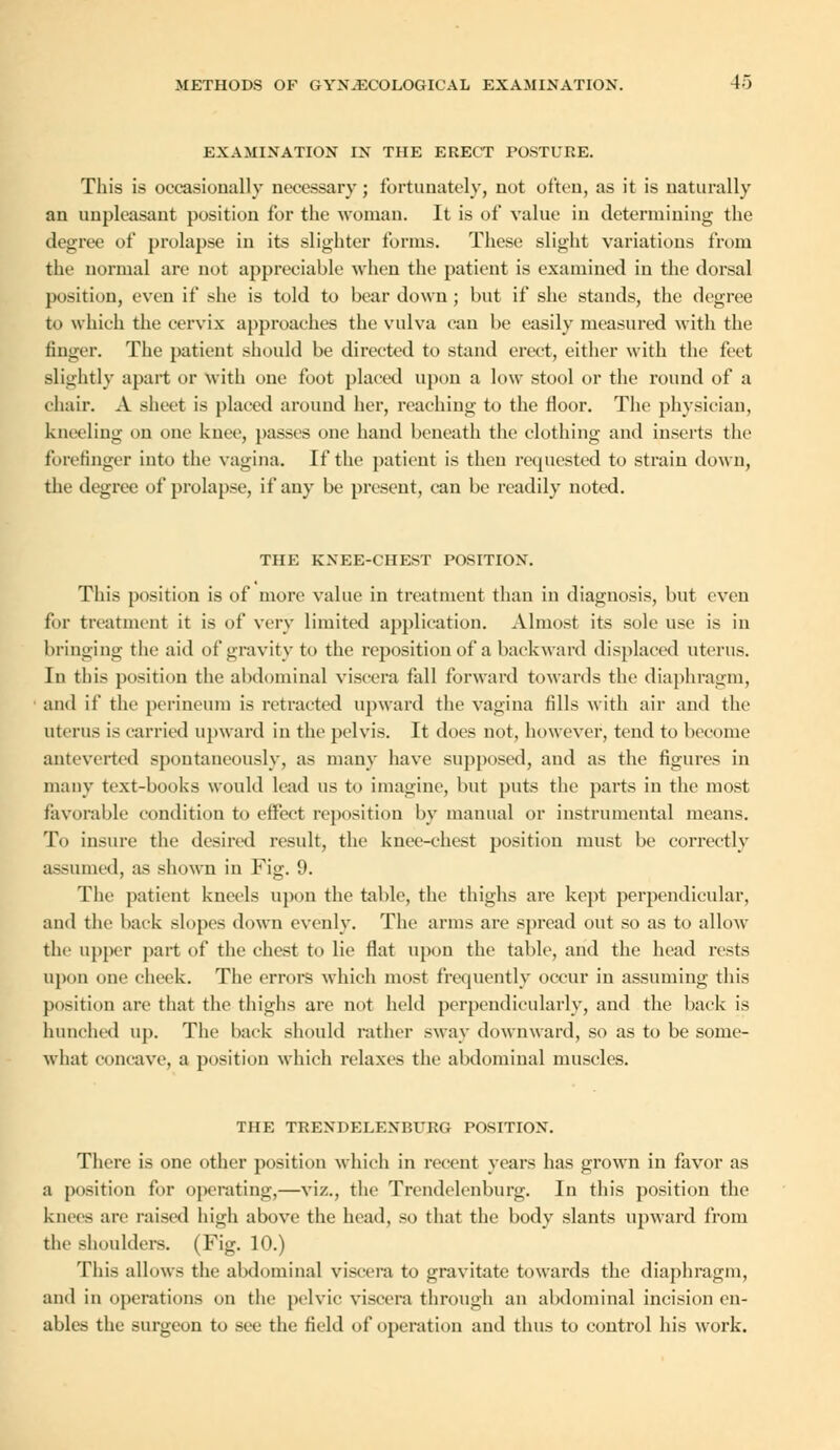EXAMINATION IN THE ERECT POSTURE. This is occasionally necessary; fortunately, not often, as it is naturally an unpleasant position for the woman. It is of value in determining the degree of prolapse in its slighter forms. These slight variations from the normal are not appreciable when the patient is examined in the dorsal |M'-ition, even if she is told to bear down; but if she stands, the degree to which the cervix approaches the vulva can be easily measured with the finger. The patient should be directed to stand erect, either with the feet slightly apart or with one foot placed upon a low stool or the round of a chair. A sheet is placed around her, reaching to the floor. The physician, kneeling on one knee, passes one hand beneath the clothing and inserts the forefinger into the vagina. If the patient is then requested to strain down, the degree of prolapse, if any be present, can be readily noted. THE KXEE-CHEST POSITION. This position is of more value in treatment than in diagnosis, but even for treatment it is of very limited application. Almost its sole use is in bringing the aid of gravity to the reposition of a backward displaced uterus. In this position the abdominal viscera fall forward towards the diaphragm, and if the perineum is retracted upward the vagina fills with air and the uterus is carried upward in the pelvis. It does not, however, tend to become anteverted spontaneously, as many have supposed, and as the figures in many text-books would lead us to imagine, but puts the parts in the most favorable condition to effect reposition by manual or instrumental means. To insure the desired result, the knee-chest position must be correctly assumed, as shown in Fig. 9. The patient kneels upon the table, the thighs are kept perpendicular, and the back slopes down evenly. The arms are spread out so as to allow the upper part of the chest to lie flat upon the table, and the head rests upon one cheek. The errors which most frequently occur in assuming this position are that the thighs are not held perpendicularly, and the back is hunched up. The back should rather sway downward, so as to be some- what concave, a position which relaxes the abdominal muscles. THE TRENDELENBURG POSITION. There is one other position which in recent years has grown in favor as a position for operating,—viz., the Trendelenburg. In this position the knees are raised high above the head, so that the body slants upward from the shoulders. (Fig. 10.) This allows the abdominal viscera to gravitate towards the diaphragm, and in operations on the pelvic viscera through an abdominal incision en- ables the surgeon to see the field of operation and thus to control his work.