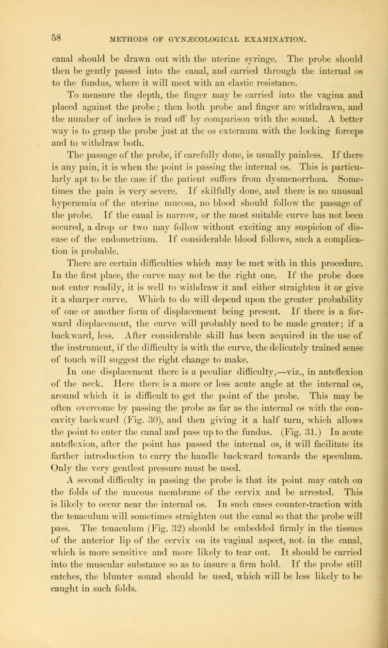 canal should be drawn out with the uterine syringe. The probe should then be gently passed into the canal, and carried through the internal os to the fundus, where it will meet with an elastic resistance. To measure the depth, the ringer may be carried into the vagina and placed against the probe; then both probe and finger are withdrawn, and the number of inches is read off by comparison with the sound. A better way is to grasp the probe just at the os externum with the locking forceps and to withdraw both. The passage of the probe, if carefully done, is usually painless. If there is any pain, it is when the point is passing the internal os. This is particu- larly apt to be the case if the patient surfers from dysmenorrhcea. Some- times the pain is very severe. If skilfully done, and there is no unusual hyperemia of the uterine mucosa, no blood should follow the passage of the probe. If the canal is narrow, or the most suitable curve has not been secured, a drop or two may follow without exciting any suspicion of dis- ease of the endometrium. If considerable blood follows, such a complica- tion is probable. There are certain difficulties which may be met with in this procedure. In the first place, the curve may not be the right one. If the probe does not enter readily, it is well to withdraw it and either straighten it or give it a sharper curve. Which to do will depend upon the greater probability of one or another fonn of displacement being present. If there is a for- ward displacement, the curve will probably need to be made greater; if a backward, less. After considerable skill has been acquired in the use of the instrument, if the difficulty is with the curve, the delicately trained sense of touch will suggest the right change to make. In one displacement there is a peculiar difficulty,—viz., in anteflexion of the neck. Here there is a more or less acute angle at the internal os, around which it is difficult to get the point of the probe. This may be often overcome by passing the probe as far as the internal os with the con- cavity backward (Fig. 30), and then giving it a half turn, which allows the point to enter the canal and pass up to the fundus. (Fig. 31.) In acute anteflexion, after the point has passed the internal os, it will facilitate its farther introduction to carry the handle backward towards the speculum. Only the very gentlest pressure must be used. A second difficulty in passing the probe is that its point may catch on the folds of the mucous membrane of the cervix and be arrested. This is likely to occur near the internal os. In such eases counter-traction with the tenaculum will sometimes straighten out the canal so that the probe will pass. The tenaculum (Fig. 32) should be embedded firmly in the tissues of the anterior lip of the cervix on its vaginal aspect, not. in the canal, which is more sensitive and more likely to tear out. It should be carried into the muscular substance so as to insure a firm hold. If the probe still catches, the blunter sound should be used, which will be less likely to be caught in such folds.