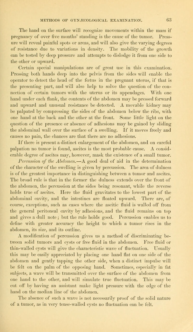 The hand on the surface will recognize movements within the mass if pregnaney of over five months' standing is the cause of the tumor. Press- ure will reveal painful spots or areas, ami will also give the varying degrees of resistance due to variations in density. The mobility of the growth can be tested by deep pressure and attempts to dislodge it from one side to the other or upward. Certain special manipulations are of great use in this examination. Pressing both hands deep into the pelvis from the sides will enable the operator to detect the head of the foetus iu the pregnant uterus, if that is the presenting part, and will also help to solve the cpiestion of the con- nection of certain tumors with the uterus or its appendages. With one hand under each flank, the contents of the abdomen may be pressed forward and upward and unusual resistance be detected. A movable kidney may be palpated by compressing the sides of the abdomen below the ribs, with one hand at the back and the other at the front. Some little light on the question of the presence or absence of adhesions may be gained by sliding the abdominal wall over the surface of a swelling. If it moves freely and causes no pain, the chances are that there are no adhesions. If there is present a distinct enlargement of the abdomen, and on careful palpation no tumor is found, ascites is the most probable cause. A consid- erable degree of ascites may, however, mask the existence of a small tumor. Percussion of the Abdomen.—A good deal of aid in the determination of the character of the swelling is given by percussion. The area of dulness is of the greatest importance in distinguishing between a tumor and ascites. The broad rule is that in the former the dulness extends over the front of the abdomen, the percussion at the sides being resonant, while the reverse holds true of ascites. Here the fluid gravitates to the lowest part of the abdominal cavity, and the intestines are floated upward. There are, of course, exceptions, such as cases where the ascitic fluid is Availed off from the general peritoneal cavity by adhesions, and the fluid remains on top and gives a dull note ; but the rule holds good. Percussion enables us to define with greater accuracy the height to which a tumor rises in the abdomen, its size, and its outline. A modification of percussion gives us a method of discriminating be- tween solid tumors and cysts or free fluid in the abdomen. Free fluid or thin-walled cysts will give the characteristic wave of fluctuation. Usually this may be easily appreciated by placing one hand flat on one side of the abdomen and gently tapping the other side, when a distinct impulse will be felt on the palm of the opposing hand. Sometimes, especially in fat subjects, a wave will be transmitted over the surface of the abdomen from one hand to the other, and will simulate true fluctuation. This may be cut off by having an assistant make light pressure with the edge of the hand on the median line of the abdomen. The absence of such a wave is not necessarily proof of the solid nature of a tumor, as in very tense-walled cysts no fluctuation can be felt.