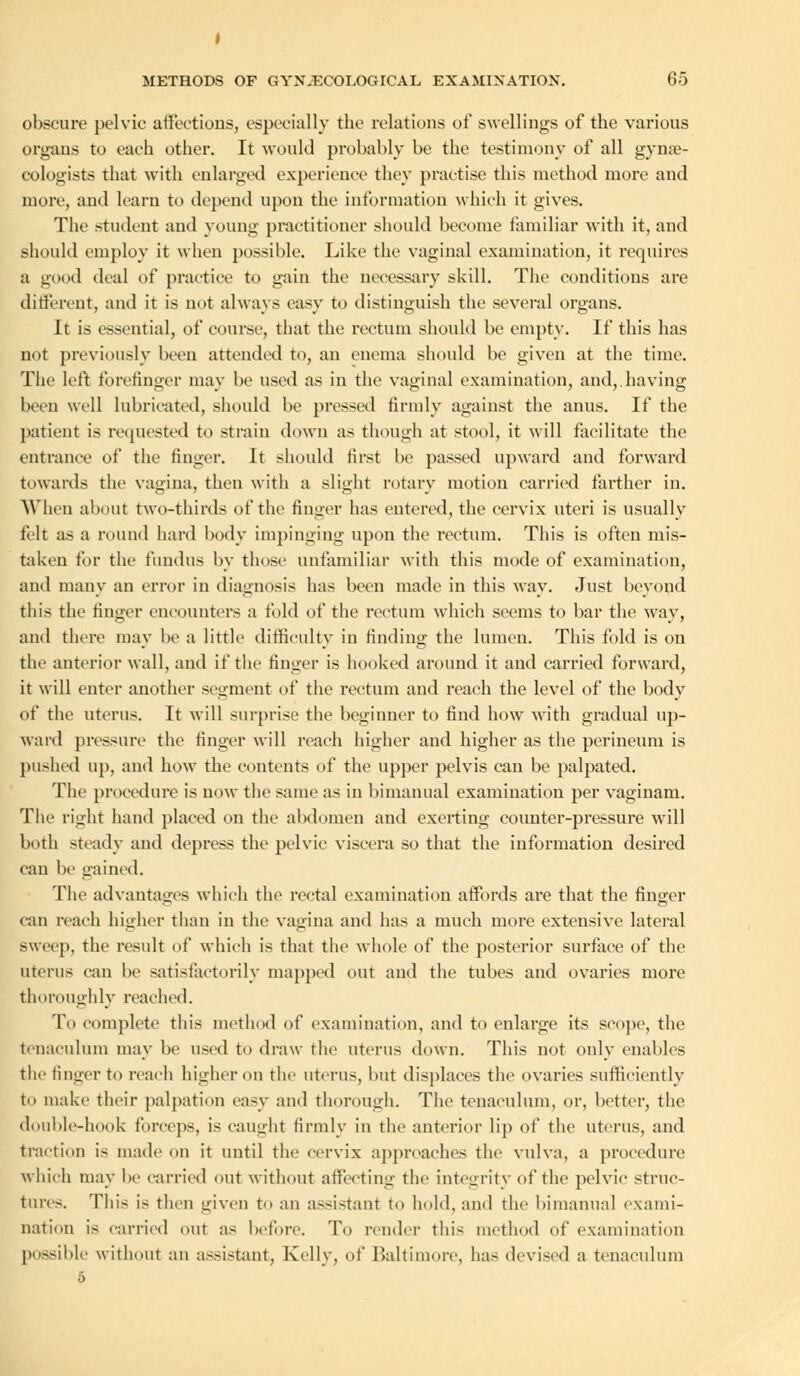 obscure pelvic affections, especially the relations of swellings of the various organs to each other. It would probably be the testimony of all gyne- cologists that with enlarged experience they practise this method more and more, and learn to depend upon the information which it gives. The student and young practitioner should become familiar with it, and should employ it when possible. Like the vaginal examination, it requires a good deal of practice to gain the necessary skill. The conditions are different, and it is not always easy to distinguish the several organs. It is essential, of course, that the rectum should be empty. If this has not previously been attended to, an enema should be given at the time. The left forefinger may be used as in the vaginal examination, and, having been well lubricated, should be pressed firmly against the anus. If the patient is requested to strain down as though at stool, it will facilitate the entrance of the finger. It should first be passed upward and forward towards the vagina, then with a slight rotary motion carried farther in. When about two-thirds of the finger has entered, the cervix uteri is usually felt as a round hard body impinging upon the rectum. This is often mis- taken for the fundus by those unfamiliar with this mode of examination, and many an error in diagnosis has been made in this way. Just beyond this the finger encounters a fold of the rectum which seems to bar the way, and there may be a little difficulty in finding the lumen. This fold is on the anterior wall, and if the finger is hooked around it and carried forward, it will enter another segment of the rectum and reach the level of the body of the uterus. It will surprise the beginner to find how with gradual up- ward pressure the finger will reach higher and higher as the perineum is pushed up, and how the contents of the upper pelvis can be palpated. The procedure is now the same as in bimanual examination per vagiuam. The right hand placed on the abdomen and exerting counter-pressure will both steady and depress the pelvic viscera so that the information desired can be gained. The advantages which the rectal examination affords are that the finger can reach higher than in the vagina and has a much more extensive lateral sweep, the result of which is that the whole of the posterior surface of the uterus can be satisfactorily mapped out and the tubes and ovaries more thoroughly reached. To complete this method of examination, and to enlarge its scope, the tenaculum may be used to draw the uterus down. This not only enables the linger to reach higher on the uterus, but displaces the ovaries sufficiently to make their palpation easy and thorough. The tenaculum, or, better, the double-hook forceps, is caught firmly in the anterior lip of the uterus, and traction is made on it until the cervix approaches the vulva, a procedure which may be carried out without affecting the integrity of the pelvic struc- tures. This i- then given to an assistant to hold, and the bimanual exami- nation is carried out as before. To render this method of examination possible without an assistant, Kelly, of Baltimore, has devised a tenaculum