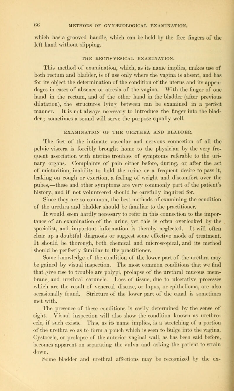 which has a grooved handle, which can be held by the free fingers of the left hand without slipping. THE RECTO-VESICAL EXAMINATION. This method of examination, which, as its name implies, makes use of both rectum and bladder, is of use only where the vagina is absent, and has for its object the determination of the condition of the uterus and its appen- dages in cases of absence or atresia of the vagina. With the finger of one hand in the rectum, and of the other hand in the bladder (after previous dilatation), the structures lying between can be examined in a perfect manner. It is not always necessary to introduce the finger into the blad- der ; sometimes a sound will serve the purpose equally well. EXAMINATION OF THE URETHRA AND BLADDER. The fact of the intimate vascular and nervous connection of all the pelvic viscera is forcibly brought home to the physician by the very fre- quent association with uterine troubles of symptoms referable to the uri- nary organs. Complaints of pain either before, during, or after the act of micturition, inability to hold the urine or a frequent desire to pass it, leaking on cough or exertion, a feeling of weight and discomfort over the pubes,—these and other symptoms are very commonly part of the patient's history, and if not volunteered should be carefully inquired for. Since they are so common, the best methods of examining the condition of the urethra and bladder should be familiar to the practitioner. It would seem hardly necessary to refer in this connection to the impor- tance of an examination of the urine, yet this is often overlooked by the specialist, and important information is thereby neglected. It will often clear up a doubtful diagnosis or suggest some effective mode of treatment. It should be thorough, both chemical and microscopical, and its method should be perfectly familiar to the practitioner. Some knowledge of the condition of the lower part of the urethra may be gained by visual inspection. The most common conditions that we find that give rise to trouble are polypi, prolapse of the urethral mucous mem- brane, and urethral caruncle. Loss of tissue, due to ulcerative processes which are the result of venereal disease, or lupus, or epithelioma, are also occasionally found. Stricture of the lower part of the canal is sometimes met with. The presence of these conditions is easily determined by the sense of sight. Visual inspection will also show the condition known as urethro- cele, if such exists. This, as its name implies, is a stretching of a portion of the urethra so as to form a pouch which is seen to bulge into the vagina. Cystocele, or prolapse of the anterior vaginal wall, as has been said before, becomes apparent on separating the vulva and asking the patient to strain down. Some bladder and urethral affections may be recognized by the ex-