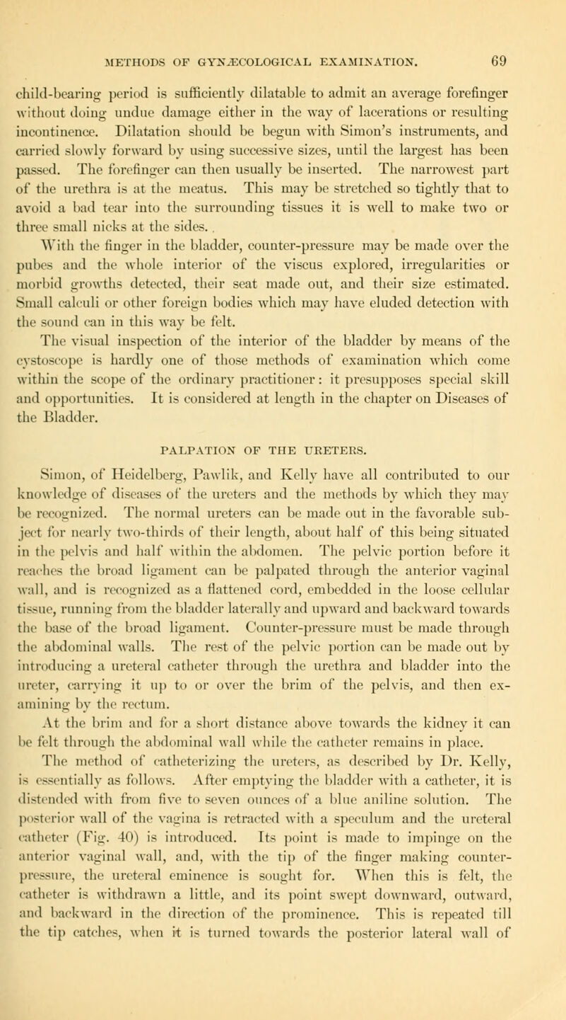 child-hearing period is sufficiently dilatable to admit an average forefinger without doing undue damage either in the way of lacerations or resulting incontinence. Dilatation should be begun with Simon's instruments, and carried slowly forward by using successive sizes, until the largest has been passed. The forefinger can then usually be inserted. The narrowest part of the urethra is at the meatus. This may be stretched so tightly that to avoid a bad tear into the surrounding tissues it is well to make two or three small nicks at the sides. With the finger in the bladder, counter-pressure may be made over the pubes and the whole interior of the viscus explored, irregularities or morbid growths detected, their seat made out, and their size estimated. Small calculi or other foreign bodies which may have eluded detection with the sound can in this way be felt. The visual inspection of the interior of the bladder by means of the cystoscope is hardly one of those methods of examination which come within the scope of the ordinary practitioner: it presupposes special skill and opportunities. It is considered at length in the chapter on Diseases of the Bladder. PALPATION OF THE URETERS. Simon, of Heidelberg, Pawlik, and Kelly have all contributed to our knowledge of diseases of the ureters and the methods by which they may lie recognized. The normal ureters can be made out in the favorable sub- ject for nearly two-thirds of their length, about half of this being situated in the pelvis and half within the abdomen. The pelvic portion before it reaches the broad ligament can be palpated through the anterior vaginal wall, and is recognized as a flattened cord, embedded in the loose cellular tissue, running from the bladder laterally and upward and backward towards the base of the broad ligament. Counter-pressure must be made through the abdominal walls. The rest of the pelvic portion can be made out by introducing a ureteral catheter through the urethra and bladder into the ureter, carrying it up to or over the brim of the pelvis, and then ex- amining by the rectum. At the brim and for a short distance above towards the kidney it can be felt through the abdominal wall while the catheter remains in place. The method of catheterizing the ureters, as described by Dr. Kelly, is essentially as follows. After emptying the bladder with a catheter, it is distended with from five to seven ounces of a blue aniline solution. The posterior wall of the vagina is retracted with a speculum and the ureteral catheter (Fig. 40) is introduced. Tts point is made to impinge on the anterior vaginal wall, and, with the tip of the finger making counter- pressure, tlu> ureteral eminence is sought for. When this is felt, the catheter is withdrawn a little, and its point swept downward, outward, and backward in the direction of the prominence. This is repeated till the tip catches, when it is turned towards the posterior lateral wall of