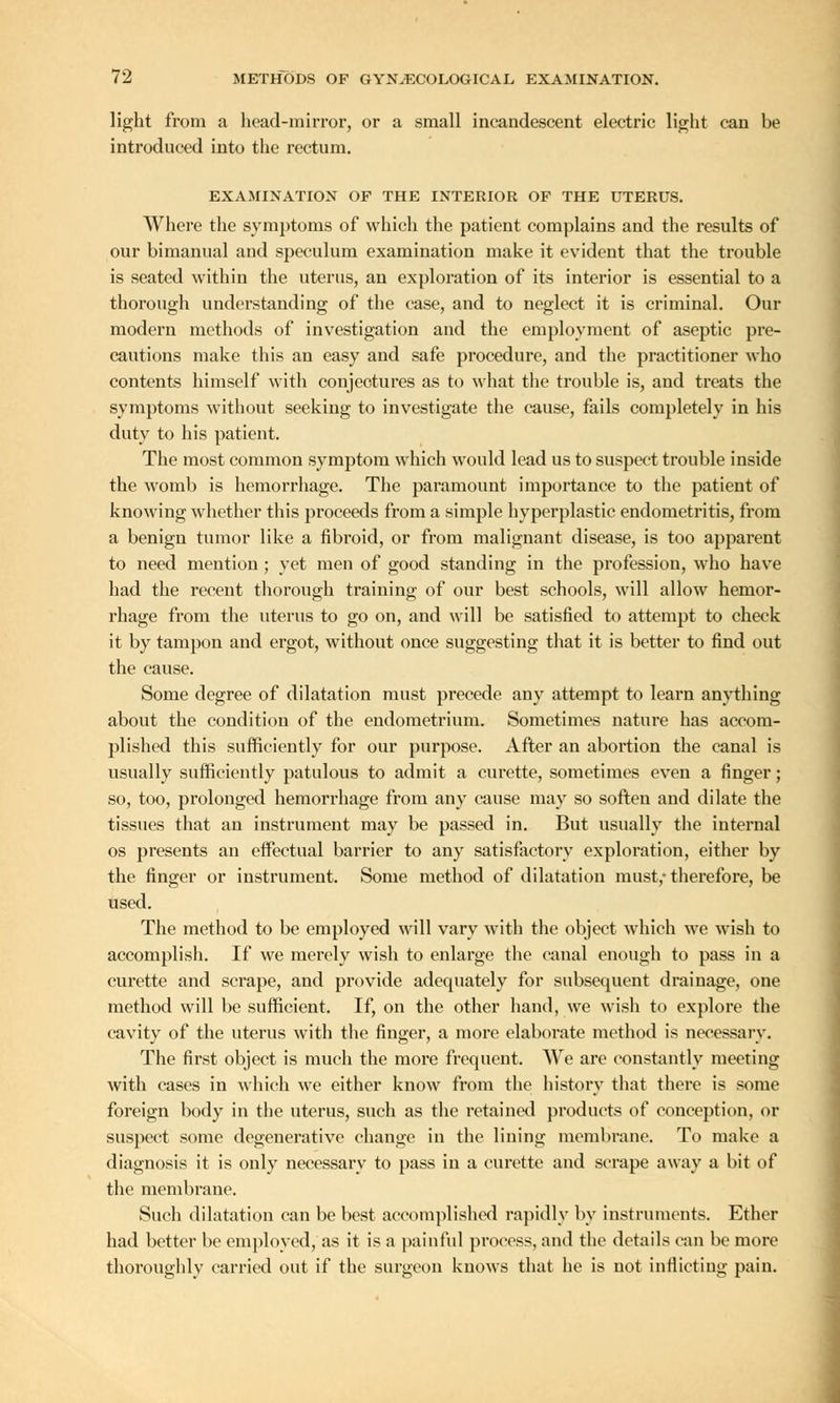 light from a head-mirror, or a small incandescent electric light can be introduced into the rectum. EXAMINATION OF THE INTERIOR OF THE UTERUS. Where the symptoms of which the patient complains and the results of our bimanual and speculum examination make it evident that the trouble is seated within the uterus, an exploration of its interior is essential to a thorough understanding of the case, and to neglect it is criminal. Our modern methods of investigation and the employment of aseptic pre- cautions make this an easy and safe procedure, and the practitioner who contents himself with conjectures as to what the trouble is, and treats the symptoms without seeking to investigate the cause, fails completely in his duty to his patient. The most common symptom which would lead us to suspect trouble inside the womb is hemorrhage. The paramount importance to the patient of knowing whether this proceeds from a simple hyperplastic endometritis, from a benign tumor like a fibroid, or from malignant disease, is too apparent to need mention ; yet men of good standing in the profession, who have had the recent thorough training of our best schools, will allow hemor- rhage from the uterus to go on, and will be satisfied to attempt to check it by tampon and ergot, without once suggesting that it is better to find out the cause. Some degree of dilatation must precede any attempt to learn anything about the condition of the endometrium. Sometimes nature has accom- plished this sufficiently for our purpose. After an abortion the canal is usually sufficiently patulous to admit a curette, sometimes even a finger; so, too, prolonged hemorrhage from any cause may so soften and dilate the tissues that an instrument may be passed in. But usually the internal os presents an effectual barrier to any satisfactory exploration, either by the finger or instrument. Some method of dilatation must,- therefore, be used. The method to be employed will vary with the object which we wish to accomplish. If we merely wish to enlarge the canal enough to pass in a curette and scrape, and provide adequately for subsequent drainage, one method will be sufficient. If, on the other hand, we wish to explore the cavity of the uterus with the finger, a more elaborate method is necessary. The first object is much the more frequent. We are constantly meeting with cases in which we either know from the history that there is some foreign body in the uterus, such as the retained products of conception, or suspect some degenerative change in the lining membrane. To make a diagnosis it is only necessary to pass in a curette and scrape away a bit of the membrane. Such dilatation can be best accomplished rapidly by instruments. Ether had better be employed, as it is a painful process, and the details can be more thoroughly carried out if the surgeon knows that he is not inflicting pain.