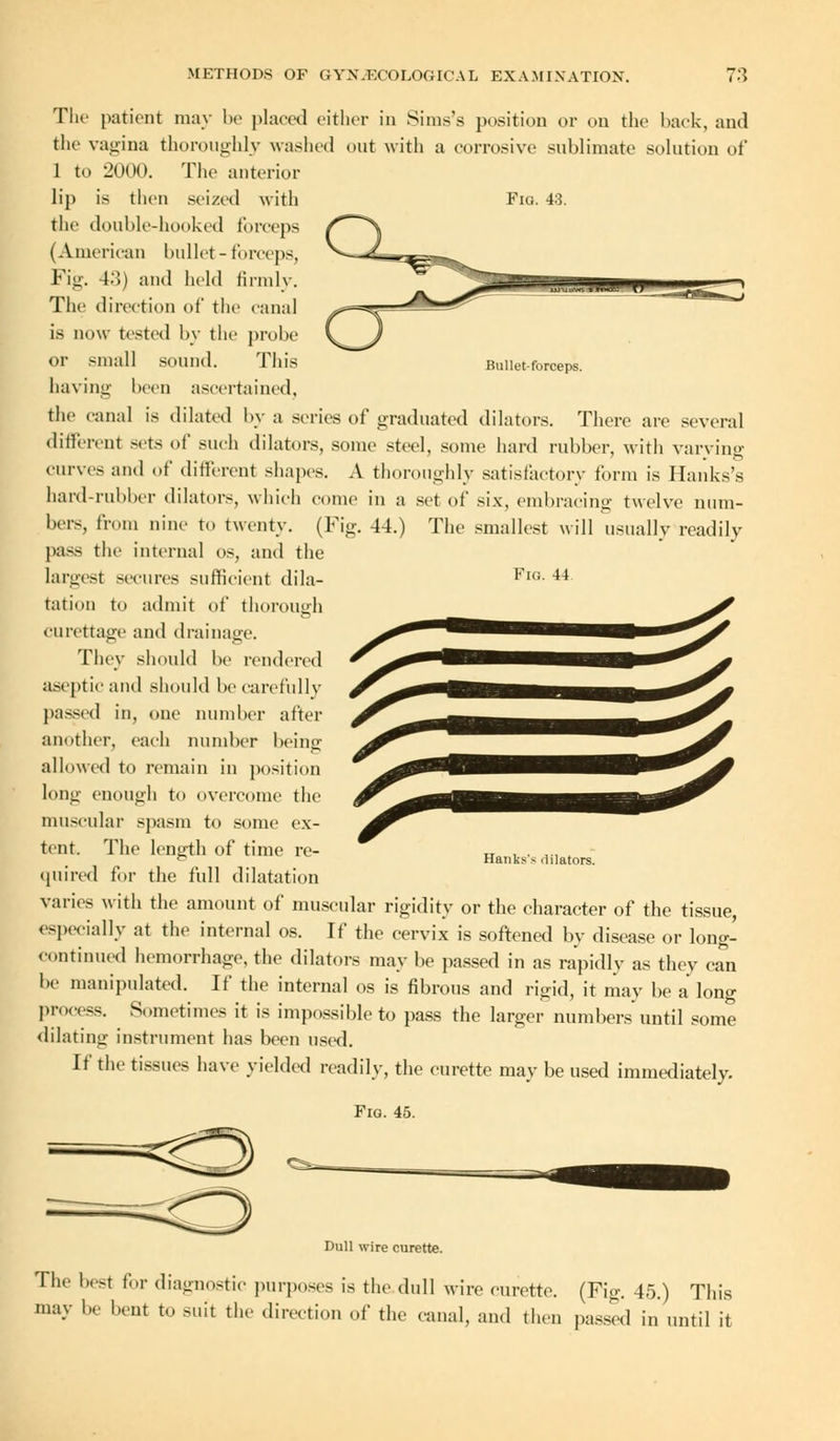 Bullet-forceps. The patient may be placed either in Sinis's position or on the back, and the vagina thoroughly washed out with a corrosive sublimate solution of 1 to 2000. The anterior lip is then seized with Fig. 43. the double-hooked forceps (American bullet-forceps, Fig. 43) and held firmly. The direction of the canal is now tested by the probe or small sound. This having been ascertained, the canal is dilated by a series of graduated dilators. There are several different seta of such dilators, some steel, some hard rubber, with varying curves and of different shapes. A thoroughly satisfactory form is Hanks's hard-rubber dilators, which come in a set of six, embracing twelve num- bers, from nine to twenty. (Fig. -14.) The smallest will usually readily pass the internal os, and the largest secures sufficient dila- Fl°- 41 tation to admit of thorough curettage and drainage. They should be rendered aseptic and should be carefully passed in, one number after another, each number being allowed to remain in position lout;- enough to overcome the muscular spasm to some ex- tent. The length of time re- quired for the full dilatation varies with the amount of muscular rigidity or the character of the tissue, especially at the internal os. If the cervix is softened by disease or long- continued hemorrhage, the dilators may be passed in as rapidly as they can be manipulated. If the internal os is fibrous and rigid, it may be a long process. Sometimes it is impossible to pass the larger numbers until some dilating instrument has been used. If the tissues have yielded readily, the curette may be used immediately. Fig. 45. Hanks's dilators. Dull wire curette. The best for diagnostic purposes is the dull wire curette. (Fig. 45.) This may be bent to suit the direction of the canal, and then passed in until it