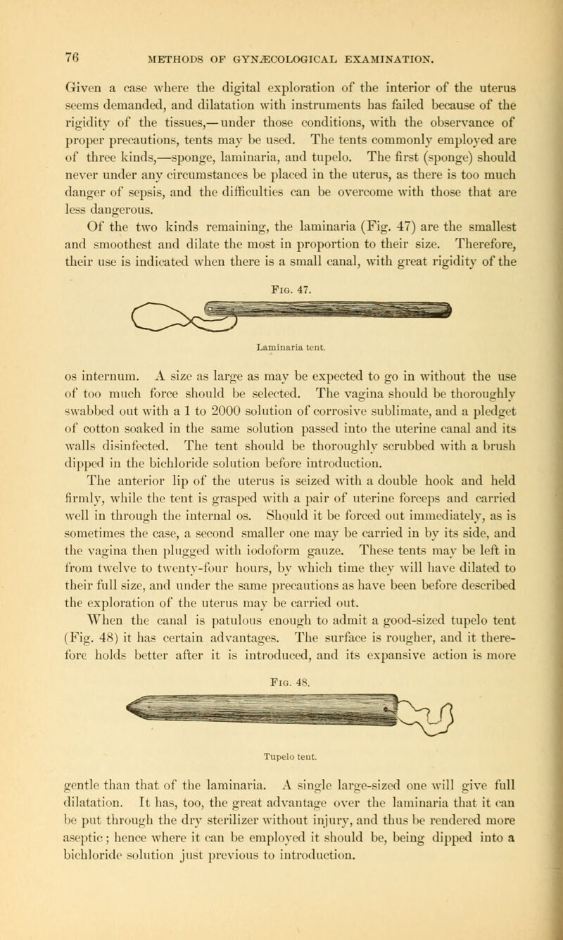 Given a case where the digital exploration of the interior of the uterus seems demanded, and dilatation with instruments has failed because of the rigidity of the tissues,— under those conditions, with the observance of proper precautions, tents may be used. The tents commonly employed are of three kinds,—sponge, laminaria, and tupelo. The first (sponge) should never under any circumstances be placed in the uterus, as there is too much danger of sepsis, and the difficulties can be overcome with those that are less dangerous. Of the two kinds remaining, the laminaria (Fig. 47) are the smallest and smoothest and dilate the most in proportion to their size. Therefore, their use is indicated when there is a small canal, with great rigidity of the Laminaria tent. os internum. A size as large as may be expected to go in without the use of too much force should be selected. The vagina should be thoroughly swabbed out with a 1 to 2000 solution of corrosive sublimate, and a pledget of cotton soaked in the same solution passed into the uterine canal and its walls disinfected. The tent should be thoroughly scrubbed with a brush dipped in the bichloride solution before introduction. The anterior lip of the uterus is seized with a double hook and held firmly, while the tent is grasped with a pair of uterine forceps and carried well in through the internal os. Should it be forced out immediately, as is sometimes the case, a second smaller one may be carried in by its side, and the vagina then plugged with iodoform gauze. These tents may be left in from twelve to twenty-four hours, by which time they will have dilated to their full size, and under the same precautions as have been before described the exploration of the uterus may be carried out. When the canal is patulous enough to admit a good-sized tupelo tent (Fig. 48) it has certain advantages. The surface is rougher, and it there- fore holds better after it is introduced, and its expansive action is more Fig. 48. Tupelo tent. gentle than that of the laminaria. A single large-sized one will give full dilatation. Tt has, too, the great advantage over the laminaria that it can be put through the dry sterilizer without injury, and thus be rendered more aseptic; hence where it can be employed it should be, being dipped into a bichloride solution just previous to introduction.