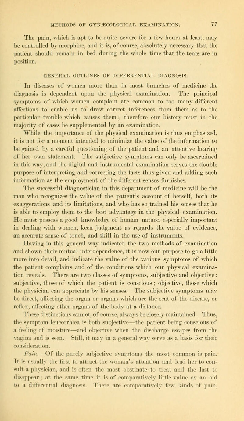 The pain, which is apt to ho quite severe for a few hours at least, may be controlled by morphine, and it is, of course, absolutely necessary that the patient should remain in bed during the whole time that the tents are in position. GENERAL OUTLINES OF DIFFERENTIAL DIAGNOSIS. In diseases of women more than in most branches of medicine the diagnosis is dependent upon the physical examination. The principal symptoms of which women complain are common to too many different affections to enable us to draw correct inferences from them as to the particular trouble which causes them ; therefore our history must in the majority of cases be supplemented by an examination. While the importance of the physical examination is thus emphasized, it is not for a moment intended to minimize the value of the information to be gained by a careful questioning of the patient and an attentive hearing of her own statement. The subjective symptoms can only be ascertained in this way, and the digital and instrumental examination serves the double purpose of interpreting and correcting the facts thus given and adding such information as the employment of the different senses furnishes. The successful diagnostician in this department of medicine will be the man who recognizes the value of the patient's account of herself, both its exaggerations and its limitations, and who has so trained his senses that he is able to employ them to the best advantage in the physical examination. Ho must possess a good knowledge of human nature, especially important in dealing with women, keen judgment as regards the value of evidence, an accurate sense of touch, and skill in the use of instruments. Having in this general way indicated the two methods of examination and shown their mutual interdependence, it is now our purpose to go a little more into detail, and indicate the value of the various symptoms of which the patient complains and of the conditions which our physical examina- tion reveals. There are two classes of symptoms, subjective and objective : subjective, those of which the patient is conscious; objective, those which the physician can appreciate by his senses. The subjective symptoms may be direct, affecting the organ or organs which are the seat of the disease, or reflex, affecting other organs of the body at a distance. These distinctions cannot, of course, always be closely maintained. Thus, the symptom leucorrhoea is both subjective—the patient being conscious of a feeling of moisture—and objective when the discharge escapes from the vagina and is seen. Still, it may in a general way serve as a basis for their consideration. Pain.—Of the purely subjective symptoms the most common is pain. It is usually the first to attract the woman's attention and lead her to con- sult a physician, and is often the most obstinate to treat and the last to disappear ; at the same time it is of comparatively little value as an aid to a differentia] diagnosis. There are comparatively few kinds of pain,