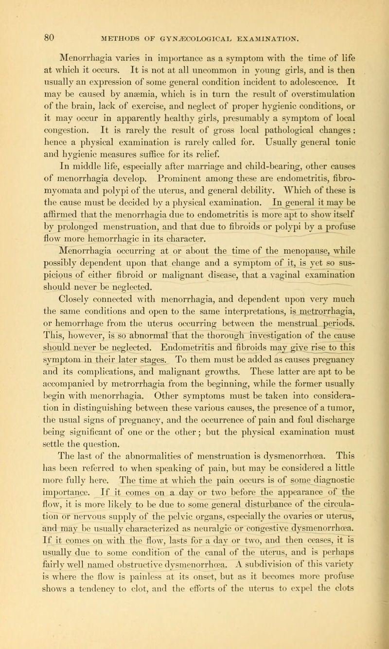 Menorrhagia varies in importance as a symptom with the time of life at which it occurs. It is not at all uncommon in young girls, and is then usually an expression of some general condition incident to adolescence. It may be caused by anaemia, which is in turn the result of overstimulation of the brain, lack of exercise, and neglect of proper hygienic conditions, or it may occur in apparently healthy girls, presumably a symptom of local congestion. It is rarely the result of gross local pathological changes: hence a physical examination is rarely called for. Usually general tonic and hygienic measures suffice for its relief. In middle life, especially after marriage and child-bearing, other causes of menorrhagia develop. Prominent among these are endometritis, fibro- myomata and polypi of the uterus, and general debility. Which of these is the cause must be decided by a physical examination. In general it may be affirmed that the menorrhagia due to endometritis is more apt to show itself by prolonged menstruation, and that due to fibroids or polypi by a profuse flow more hemorrhagic in its character. Menorrhagia occurring at or about the time of the menopause, while possibly dependent upon that change and a symptom of it, is yet so sus- picious of either fibroid or malignant disease, that a vaginal examination should never be neglected. Closely connected with menorrhagia, and dependent upon very much the same conditions and open to the same interpretations, is metrorrhagia, or hemorrhage from the uterus occurring between the menstrual periods. This, however, is so abnormal that the thorough investigation of the cause should never be neglected. Endometritis and fibroids may give rise to this symptom in their later stages. To them must be added as causes pregnancy and its complications, and malignant growths. These latter are apt to be accompanied by metrorrhagia from the beginning, while the former usually begin with menorrhagia. Other symptoms must be taken into considera- tion in distinguishing between these various causes, the presence of a tumor, the usual signs of pregnancy, and the occurrence of pain and foul discharge being significant of one or the other; but the physical examination must settle the question. The last of the abnormalities of menstruation is dysmenorrhea. This has been referred to when speaking of pain, but may be considered a little more fully here. The time at which the pain occurs is of some diagnostic importance. If it comes on a day or two before the appearance of the flow, it is more likely to be due to some general disturbance of the circula- tion or nervous supply of the pelvic organs, especially the ovaries or uterus, and may be usually characterized as neuralgic or congestive dysmenorrhea. If it comes on with the flow, lasts for a day or two, and then ceases, it is usually due to some condition of the canal of the uterus, and is perhaps fairly well named obstructive dysmenorrhoea. A subdivision of this variety is where the flow is painless at its onset, but as it becomes more profuse shows a tendency to clot, and the efforts of the uterus to expel the clots