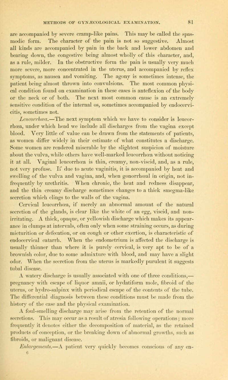 are accompanied by severe cramp-like pains. This may be called the spas- modic form. The character of the pain is not so suggestive. Almost all kinds are accompanied by pain in the back and lower abdomen and bearing down, the congestive being almost wholly of this character, and, as a rule, milder. In the obstructive form the pain is usually very much more severe, more concentrated in the uterus, and accompanied by reflex symptoms, as nausea and vomiting. The agony is sometimes intense, the patient being almost thrown into convulsions. The most common physi- cal condition found on examination in these cases is anteflexion of the body or the neck or of both. The next most common cause is an extremely sensitive condition of the internal os, sometimes accompanied by endocervi- citis, sometimes not. Leucorrhoea.—The next symptom which we have to consider is leucor- rhoea, under which head we include all discharges from the vagina except blood. Very little of value can be drawn from the statements of patients, as women differ widely in their estimate of what constitutes a discharge. Some women are rendered miserable by the slightest suspicion of moisture about the vulva, while others have well-marked leucorrhoea without noticing it at all. Vaginal leucorrhoea is thin, creamy, non-viscid, and, as a rule, not very profuse. If due to acute vaginitis, it is accompanied by heat and swelling of the vulva and vagina, and, when gonorrhceal in origin, not in- frequently by urethritis. When chronic, the heat and redness disappear, and the thin creamy discharge sometimes changes to a thick smegma-like secretion which clings to the walls of the vagina. Cervical leucorrhoea, if merely an abnormal amount of the natural secretion of the glands, is clear like the white of an egg, viscid, and non- irritating. A thick, opaque, or yellowish discharge which makes its appear- ance in clumps at intervals, often only when some straining occurs, as during micturition or defecation, or on cough or other exertion, is characteristic of endocervieal catarrh. When the endometrium is affected the discharge is usually thinner than where it is purely cervical, is very apt to be of a brownish color, due to some admixture with blood, and may have a slight odor. When the secretion from the uterus is markedly purulent it suggests tubal disease. A watery discharge is usually associated with one of three conditions,— pregnancy with escape of liquor amnii, or hydatiform mole, fibroid of the uterus, or hvdro-salpinx with periodical escape of the contents of the tube. The differential diagnosis between these conditions must be made from the history of the case and the physical examination. A foul-smelling discharge may arise from the retention of the normal secretions. This may occur as a result of atresia following operations; more frequently it denotes either the decomposition of material, as the retained products of conception, or the breaking down of abnormal growths, such as fibroids, or malignant disease. Enlargement.—A patient very quickly becomes conscious of any en- 6