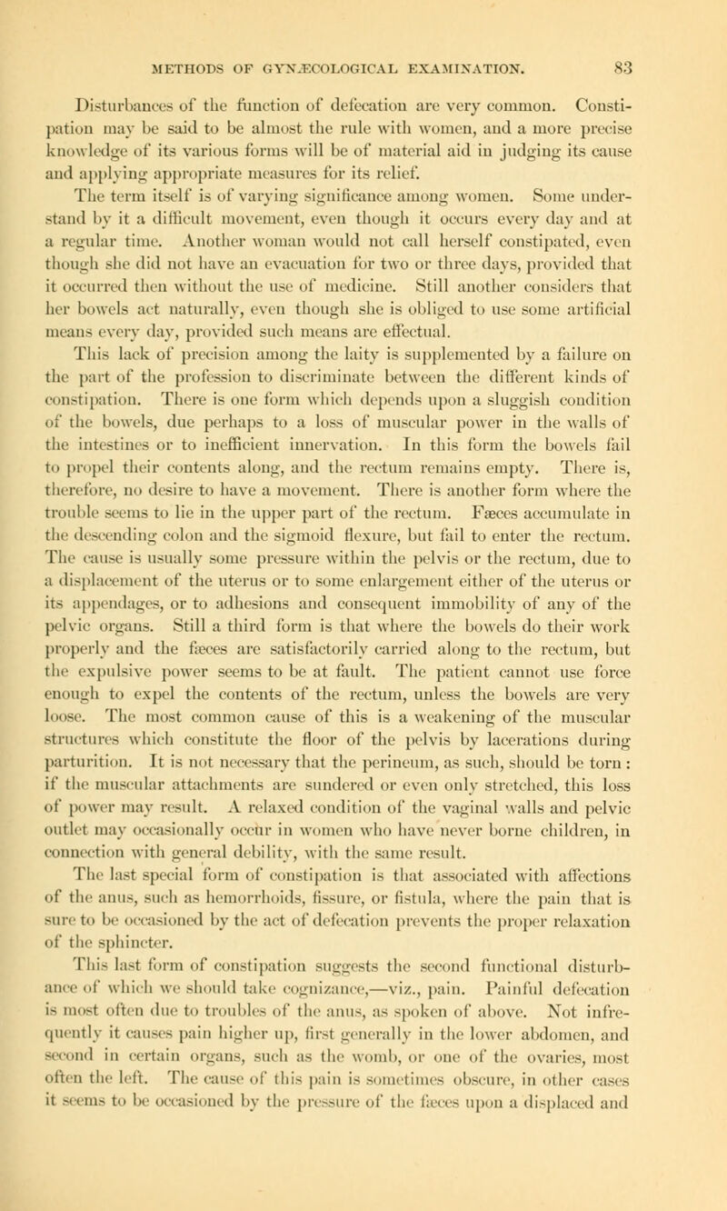 Disturbances of the function of defecation are very common. Consti- pation may be said to be almost the rule with women, and a more precise knowledge of its various forms will be of material aid in judging its cause and applying appropriate measures for its relief. The term itself is of varying significance among women. Some under- stand by it a difficult movement, even though it occurs every day and at a regular time. Another woman would not call herself constipated, even though she did not have an evacuation for two or three days, provided that it occurred then without the use of medicine. Still another considers that her bowels act naturally, even though she is obliged to use some artificial means every day, provided such means are effectual. This lack of precision among the laity is supplemented by a failure on the part of the profession to discriminate between the different kinds of constipation. There is one form which depends upon a sluggish condition of the bowels, due perhaps to a loss of muscular power in the walls of the intestines or to inefficient innervation. In this form the bowels fail to propel their contents along, and the rectum remains empty. There is, therefore, no desire to have a movement. There is another form where the trouble seems to lie in the upper part of the rectum. Faeces accumulate in the descending colon and the sigmoid flexure, but fail to enter the rectum. The cause is usually some pressure within the pelvis or the rectum, due to a displacement of the uterus or to some enlargement either of the uterus or its appendages, or to adhesions and consequent immobility of any of the pelvic organs. Still a third form is that where the bowels do their work properly and the fieces are satisfactorily carried along to the rectum, but the expulsive power seems to be at fault. The patient cannot use force enough to expel the contents of the rectum, unless the bowels are very loose. The most common cause of this is a weakening of the muscular structures which constitute the floor of the pelvis by lacerations during parturition. It is not necessary that the perineum, as such, should be torn : if the muscular attachments are sundered or even only stretched, this loss of power may result. A relaxed condition of the vaginal walls and pelvic outlet may occasionally occur in women who have never borne children, in connection with general debility, with the same result. The last special form of constipation is that associated with affections of the anus, such as hemorrhoids, fissure, or fistula, where the pain that is sure to be occasioned by the act of defecation prevents the proper relaxation of the sphincter. This last form of constipation suggests the second functional disturb- ance of which we should take cognizance,—viz., pain. Painful defecation is most often due to troubles of the anus, as spoken of above. Not infre- quently it causes pain higher up, first generally in the lower abdomen, and second in certain organs, such as the womb, or one of the ovaries, most often the left. The cause of this pain is sometimes obscure, in other cases it seems to be occasioned by the pressure of the faeces upon a displaced and
