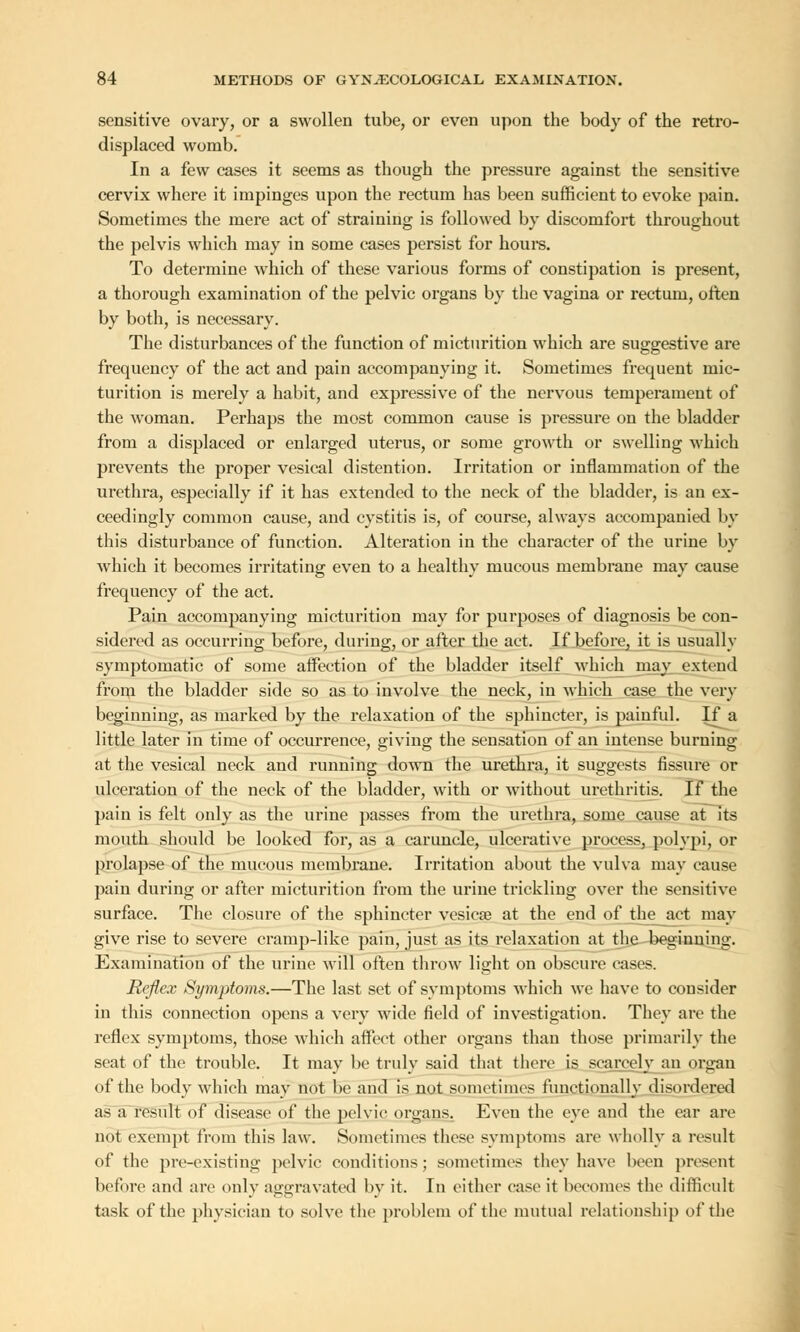 sensitive ovary, or a swollen tube, or even upon the body of the retro- displaced womb. In a few cases it seems as though the pressure against the sensitive cervix where it impinges upon the rectum has been sufficient to evoke pain. Sometimes the mere act of straining is followed by discomfort throughout the pelvis which may in some cases persist for hours. To determine which of these various forms of constipation is present, a thorough examination of the pelvic organs by the vagina or rectum, often by both, is necessary. The disturbances of the function of micturition which are suggestive are frequency of the act and pain accompanying it. Sometimes frequent mic- turition is merely a habit, and expressive of the nervous temperament of the woman. Perhaps the most common cause is pressure on the bladder from a displaced or enlarged uterus, or some growth or swelling which prevents the proper vesical distention. Irritation or inflammation of the urethra, especially if it has extended to the neck of the bladder, is an ex- ceedingly common cause, and cystitis is, of course, always accompanied by this disturbance of function. Alteration in the character of the urine by which it becomes irritating even to a healthy mucous membrane may cause frequency of the act. Pain accompanying micturition may for purposes of diagnosis be con- sidered as occurring befoi'e, during, or after the act. If before, it is usually symptomatic of some affection of the bladder itself which may extend from the bladder side so as to involve the neck, in which case the very beginning, as marked by the relaxation of the sphincter, is painful. If a little later in time of occurrence, giving the sensation of an intense burning at the vesical neck and running down the urethra, it suggests fissure or ulceration of the neck of the bladder, with or without urethritis. If the pain is felt only as the urine passes from the urethra, some cause at its mouth should be looked for, as a caruncle, ulcerative process, polypi, or prolapse of the mucous membrane. Irritation about the vulva may cause pain during or after micturition from the urine trickling over the sensitive surface. The closure of the sphincter vesicae at the end of the act may give rise to severe cramp-like pain, just as its relaxation at the beginning. Examination of the urine will often throw light on obscure cases. Reflex Symptoms.—The last set of symptoms which we have to consider in this connection opens a very wide field of investigation. They are the reflex symptoms, those which affect other organs than those primarily the seat of the trouble. It may be truly said that there is scarcely^ an organ of the body which may not be and is not sometimes functionally disordered as a result of disease of the pelvic organs. Even the eye and the ear are not exempt from this law. Sometimes these symptoms are wholly a result of the pre-existing pelvic conditions; sometimes they have been present before and are only aggravated by it. In either ease it becomes the difficult task of the physician to solve the problem of the mutual relationship of the