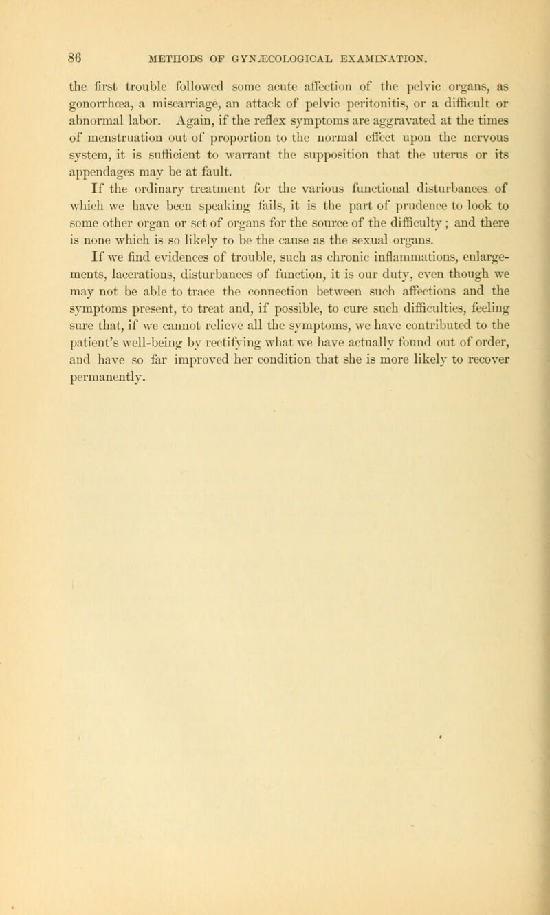 the first trouble followed some acute affection of the pelvic organs, as gonorrhoea, a miscai-riage, an attack of pelvic peritonitis, or a difficult or abnormal labor. Again, if the reflex symptoms are aggravated at the times of menstruation out of proportion to the normal effect upon the nervous system, it is sufficient to warrant the supposition that the uterus or its appendages may be at fault. If the ordinary treatment for the various functional disturbances of which we have been speaking fails, it is the part of prudence to look to some other organ or set of organs for the source of the difficulty ; and there is none which is so likely to be the cause as the sexual organs. If we find evidences of trouble, such as chronic inflammations, enlarge- ments, lacerations, disturbances of function, it is our duty, even though we may not be able to trace the connection between such affections and the symptoms present, to treat and, if possible, to cure such difficulties, feeling sure that, if we cannot relieve all the symptoms, we have contributed to the patient's well-being by rectifying what we have actually found out of order, and have so far improved her condition that she is more likely to recover permanently.