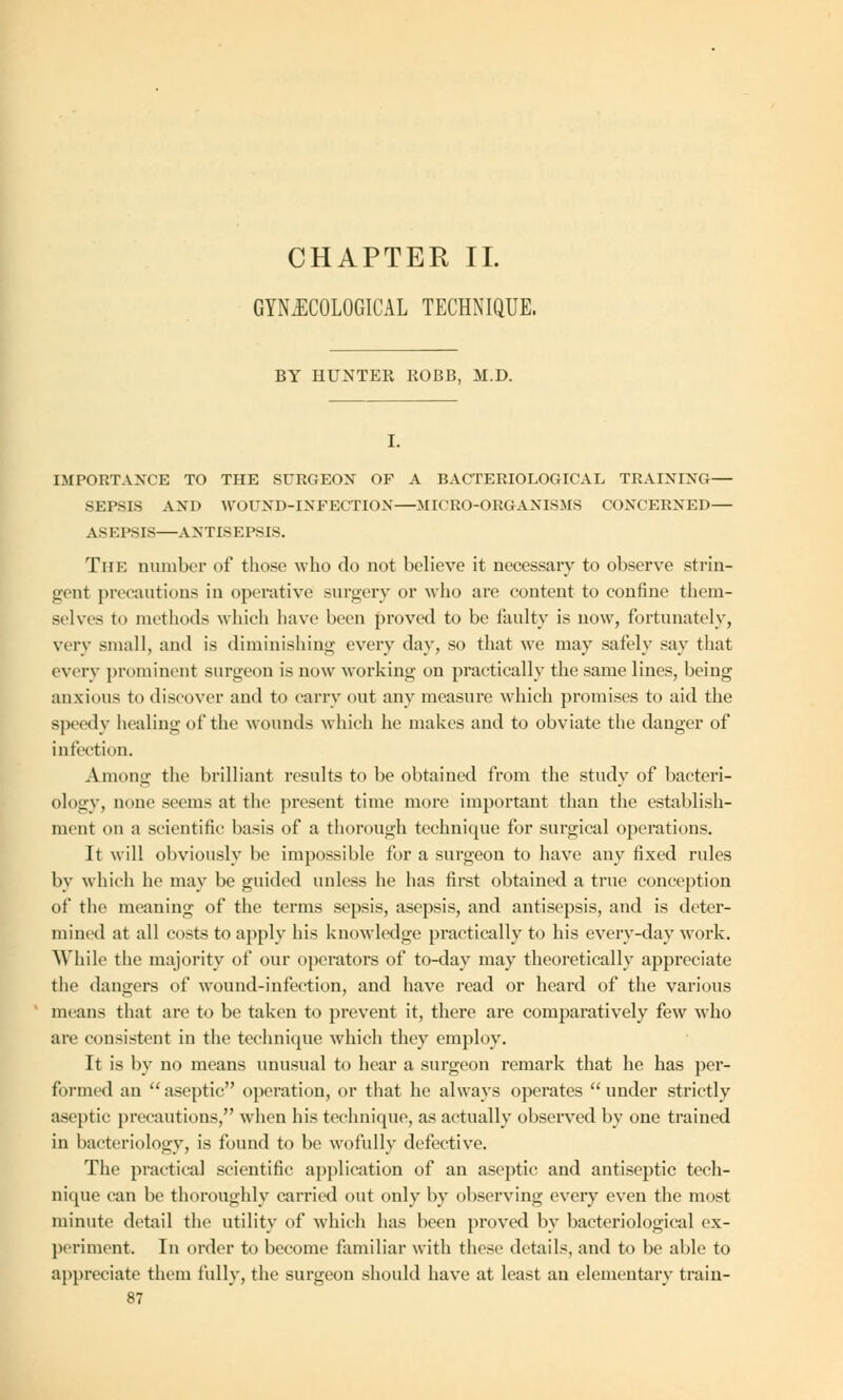 CHAPTER II. GYNECOLOGICAL TECHNIQUE. BY HUNTER ROBB, M.D. IMPORTANCE TO THE SURGEON OF A BACTERIOLOGICAL TRAINING— SEPSIS AND WOUND-INFECTION—MICRO-ORGANISMS CONCERNED— ASEPSIS—ANTISEPSIS. The number of those who do not believe it necessary to observe strin- gent precautions in operative surgery or who are content to confine them- selves to methods which have been proved to be faulty is now, fortunately, very small, and is diminishing every day, so that we may safely say that every prominent surgeon is now working on practically the same lines, being anxious to discover and to carry out any measure which promises to aid the speedy healing of the wounds which he makes and to obviate the danger of infection. Among the brilliant results to be obtained from the study of bacteri- ology, none seems at the present time more important than the establish- ment on a scientific basis of a thorough technique for surgical operations. It will obviously be impossible for a surgeon to have any fixed rules by which he may be guided unless he has first obtained a true conception of the meaning of the terms sepsis, asepsis, and antisepsis, and is deter- mined at all costs to apply his knowledge practically to his everv-day work. While the majority of our operators of to-day may theoretically appreciate the dangers of wound-infection, and have read or heard of the various means that are to be taken to prevent it, there are comparatively few who are consistent in the technique which they employ. It is by no means unusual to hear a surgeon remark that he has per- formed an aseptic operation, or that he always operates under strictly aseptic precautions, when his technique, as actually observed by one trained in bacteriology, is found to be wofully defective. The practical scientific application of an aseptic and antiseptic tech- nique can be thoroughly carried out only by observing every even the most minute detail the utility of which has been proved by bacteriological ex- periment. In order to become familiar with these details, and to be able to appreciate them fully, the surgeon should have at least an elementary train-