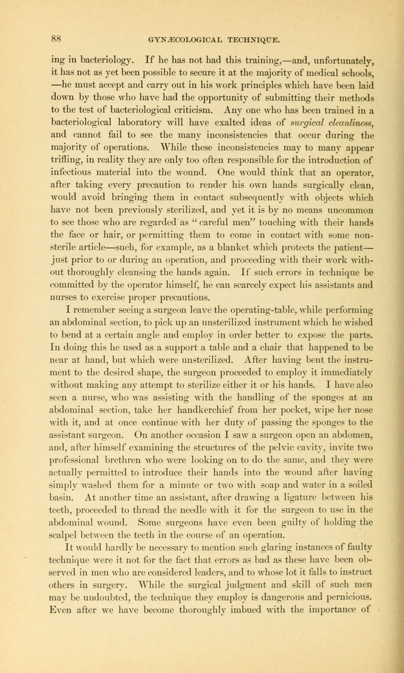 ing in bacteriology. If he has not had this training,—and, unfortunately, it has not as yet been possible to secure it at the majority of medical schools, —he must accept and carry out in his work principles which have been laid down by those who have had the opportunity of submitting their methods to the test of bacteriological criticism. Any one who has been trained in a bacteriological laboratory will have exalted ideas of surgical cleanliness, and cannot fail to see the many inconsistencies that occur during the majority of operations. While these inconsistencies may to many appear trifling, in reality they are only too often responsible for the introduction of infectious material into the wound. One would think that an operator, after taking every precaution to render his own hands surgically clean, would avoid bringing them in contact subsequently with objects which have not been previously sterilized, and yet it is by no means uncommon to see those who are regarded as  careful men touching with their hands the face or hair, or permitting them to come in contact with some non- sterile article—such, for example, as a blanket which protects the patient— just prior to or during an operation, and proceeding with their work with- out thoroughly cleansing the hands again. If such errors in technique be committed by the operator himself, he can scarcely expect his assistants and nurses to exercise proper precautions. I remember seeing a surgeon leave the operating-table, while performing an abdominal section, to pick up an unsterilized instrument which he wished to bend at a certain angle and employ in order better to expose the parts. In doing this he used as a support a table and a chair that happened to be near at hand, but which were unsterilized. After having bent the instru- ment to the desired shape, the surgeon proceeded to employ it immediately without making any attempt to sterilize either it or his hands. I have also seen a nurse, who was assisting with the handling of the sponges at an abdominal section, take her handkerchief from her pocket, wipe her nose with it, and at once continue with her duty of passing the sponges to the assistant surgeon. On another occasion I saw a surgeon open an abdomen, and, after himself examining the structures of the pelvic cavity, invite two professional brethren who were looking on to do the same, and they were actually permitted to introduce their hands into the wound after having simply washed them for a minute or two with soap and water in a soiled basin. At another time an assistant, after drawing a ligature between his teeth, proceeded to thread the needle with it for the surgeon to use in the abdominal wound. Some surgeons have even been guilty of holding the scalpel between the teeth in the course of an operation. It would hardly be uccessarv to mention such glaring instances of faulty technique were it not for the fact that errors as bad as these have been ob- served in men who are considered Leaders, and to whose lot it falls to instruct others in surgery. While the surgical judgment and skill of such men may be undoubted, the technique they employ is dangerous and pernicious. Even after we have become thoroughly imbued with the importance of