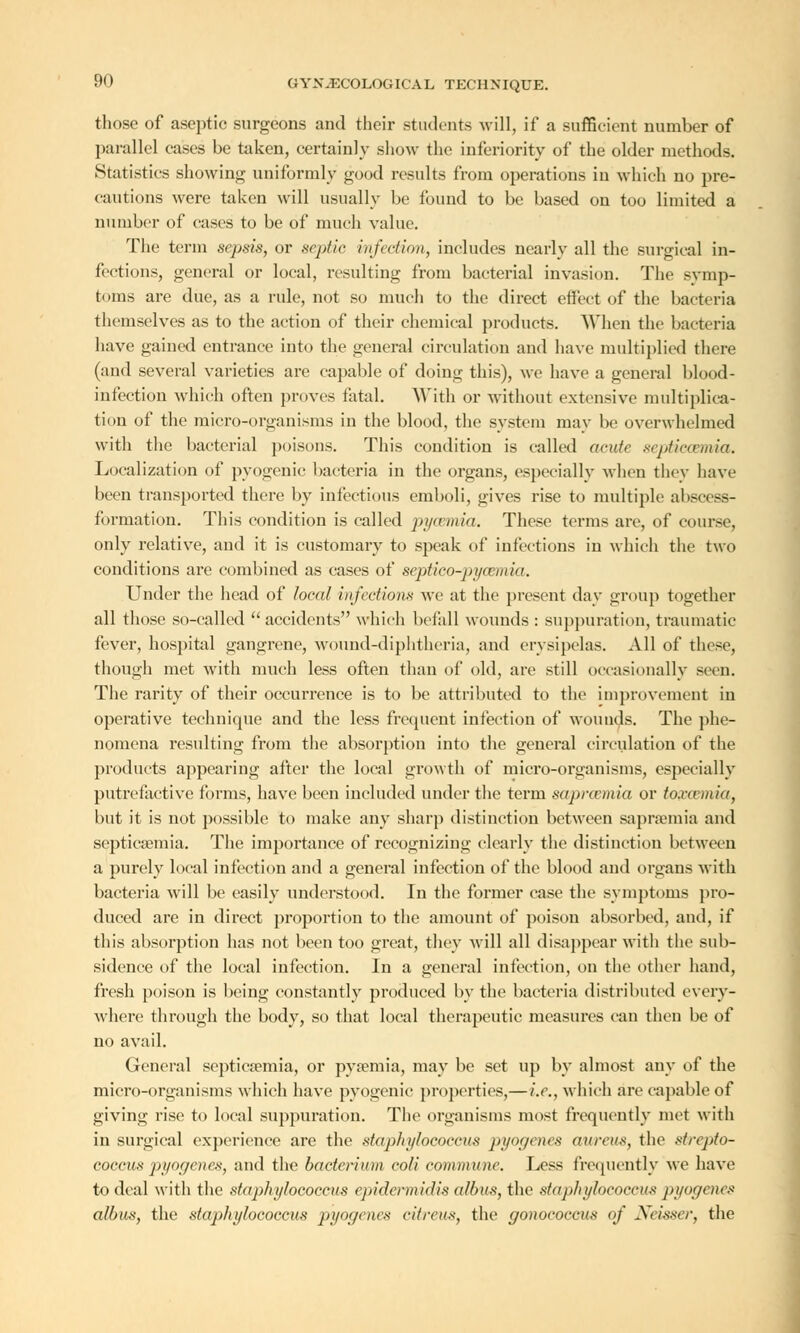 those of aseptic surgeons and their students will, if a sufficient number of parallel cases be taken, certainly show the inferiority of the older methods. Statistics showing uniformly good results from operations in which no pre- cautions were taken will usually be found to be based on too limited a number of cases to be of much value. The term sepsis, or septic infection, includes nearly all the surgical in- fections, general or local, resulting from bacterial invasion. The svmp- t< >ms are due, as a rule, not so much to the direct effect of the bacteria themselves as to the action of their chemical products. When the bacteria have gained entrance into the general circulation and have multiplied there (and several varieties are capable of doing this), we have a general blood- infection which often proves fatal. With or without extensive multiplica- tion of the micro-organisms in the blood, the system may be overwhelmed with the bacterial poisons. This condition is called acute septicaemia. Localization of pyogenic bacteria in the organs, especially when they have been transported there by infectious emboli, gives rise to multiple ahscess- formation. This condition is called py/vmia. These terms are, of course, only relative, and it is customary to speak of infections in which the two conditions are combined as cases of septico-pyoemia. Under the head of local infect ions we at the present day group together all those so-called accidents which befall wounds : suppuration, traumatic fever, hospital gangrene, wound-diphtheria, and erysipelas. All of these, though met with much less often than of old, are still occasionally seen. The rarity of their occurrence is to be attributed to the improvement in operative technique and the less frequent infection of wounds. The phe- nomena resulting from the absorption into the general circulation of the products appearing after the local growth of micro-organisms, especially putrefactive forms, have been included under the term saprcemia or toxeemia, but it is not possible to make any sharp distinction between saprsemia and septicaemia. The importance of recognizing clearly the distinction between a purely local infection and a general infection of the blood and organs with bacteria will be easily understood. In the former case the symptoms pro- duced are in direct proportion to the amount of poison absorbed, and, if this absorption has not been too great, they will all disappear with the sub- sidence of the local infection. In a general infection, on the other hand, fresh poison is being constantly produced by the bacteria distributed every- where through the body, so that local therapeutic measures can then be of no avail. General septicaemia, or pyaemia, may be set up by almost any of the micro-organisms which have pyogenic properties,—i.e., which arc capable of giving rise to local suppuration. The organisms most frequently met with in surgical experience are the staphylococcus pyogenes aureus, the strepto- coccus pyogenes, and the bacterium coli commune. Less frequently we have to deal with the staphylococcus epidermidis albus, the staphylococcus pyogenes albas, the staphylococcus pyogenes citrctis, the gonococcus of Neisser, the