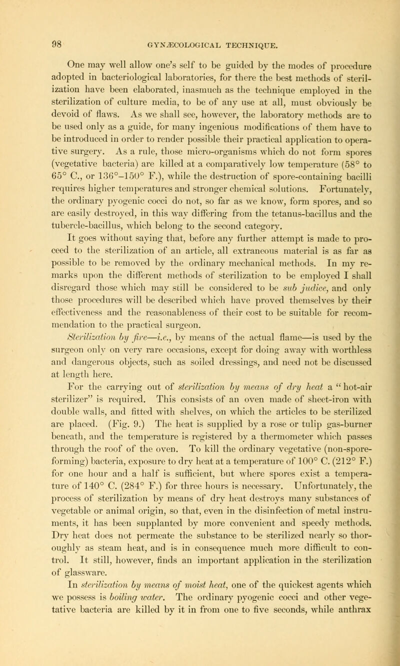 One may well allow one's self to be guided by the modes of procedure adopted in bacteriological laboratories, for there the best methods of steril- ization have been elaborated, inasmuch as the technique employed in the sterilization of culture media, to be of any use at all, must obviously be devoid of flaws. As we shall see, however, the laboratory methods are to be used only as a guide, for many ingenious modifications of them have to be introduced in order to render possible their practical application to opera- tive surgery. As a rule, those micro-organisms which do not form spores (vegetative bacteria) are killed at a comparatively low temperature (58° to 65° C, or 136°-15U° F.), while the destruction of spore-containing bacilli requires higher temperatures and stronger chemical solutions. Fortunatelv, the ordinary pyogenic cocci do not, so far as we know, form spores, and so are easily destroyed, in this way differing from the tetanus-bacillus and the tubercle-bacillus, which belong to the second category. It goes without saying that, before any further attempt is made to pro- ceed to the sterilization of an article, all extraneous material is as far as possible to be removed by the ordinary mechanical methods. In my re- marks upon the different methods of sterilization to be employed I shall disregard those which may still be considered to be sub judice, and only those procedures will be described which have proved themselves by their effectiveness and the reasonableness of their cost to be suitable for recom- mendation to the practical surgeon. Sterilization by fire—i.e., by means of the actual flame—is used by the surgeon only on very rare occasions, except for doing away with worthless and dangerous objects, such as soiled dressings, and need not be discussed at length here. For the carrying out of sterilization by means of dry heat a  hot-air sterilizer is required. This consists of an oven made of sheet-iron with double walls, and fitted with shelves, on which the articles to be sterilized are placed. (Fig. 9.) The heat is supplied by a rose or tulip gas-burner beneath, and the temperature is registered by a thermometer which passes through the roof of the oven. To kill the ordinary vegetative (non-spore- forming) bacteria, exposure to dry heat at a temperature of 100° C. (212° F.) for one hour and a half is sufficient, but where spores exist a tempera- ture of 140° C. (284° F.) for three hours is necessary. Unfortunately, the process of sterilization by means of dry heat destroys many substances of vegetable or animal origin, so that, even in the disinfection of metal instru- ments, it has been supplanted by more convenient and speedy methods. Dry heat does not permeate the substance to be sterilized nearly so thor- oughly as steam heat, aud is in consequence much more difficult to con- trol. It still, however, finds an important application in the sterilization of glassware. In sterilization by means of moid heat, one of the quickest agents which we possess is boiling water. The ordinary pyogenic cocci and other vege- tative bacteria are killed by it in from one to five seconds, while anthrax