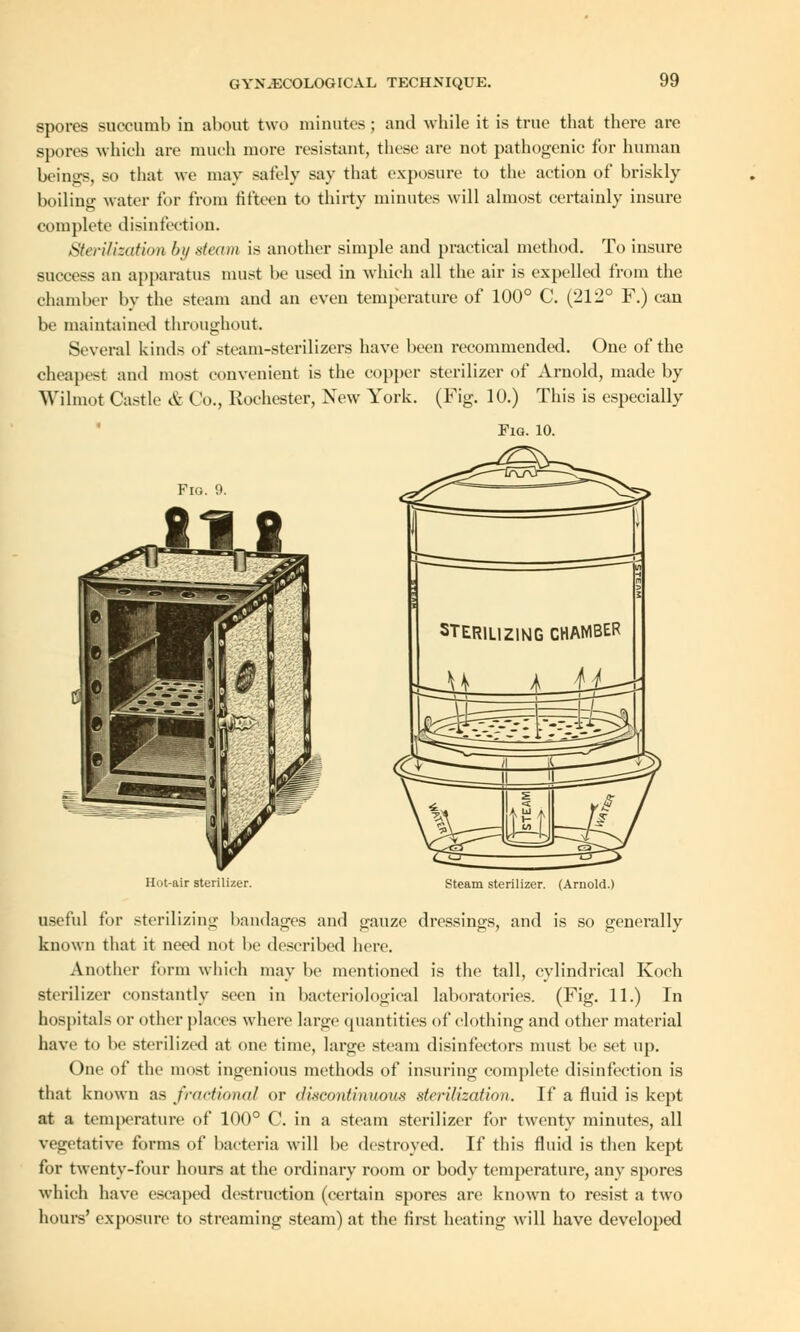 spores succumb in about two minutes; and while it is true that there are spores which are much more resistant, these are not pathogenic for human beiiiirs, so that we may safely say that exposure to the action of briskly boiling water for from fifteen to thirty minutes will almost certainly insure complete disinfection. Sterilization by steam is another simple and practical method. To insure success an apparatus must be used in which all the air is expelled from the chamber by the steam and an even temperature of 100° C. (212° F.) can be maintained throughout. Several kinds of steam-sterilizers have been recommended. One of the cheapest and most convenient is the copper sterilizer of Arnold, made by Wilmot Castle & Co., Rochester, New York. (Fig. 10.) This is especially Fig. 10. Fio. 9. tit STERILIZING CHAMBER 1L 4 AjL Hut-air sterilizer. Steam sterilizer. (Arnold.) useful for sterilizing bandages and gauze dressings, and is so generally known that it need not be described here. Another form which may be mentioned is the tall, cylindrical Koch sterilizer constantly seen in bacteriological laboratories. (Fig. 11.) In hospitals or other places where large quantities of clothing and other material have to be sterilized at one time, large steam disinfectors must be set up. One of the most ingenious methods of insuring complete disinfection is that known as fractional or discontinuous sterilization. If a fluid is kept at a temperature of 100° C. in a steam sterilizer for twenty minutes, all vegetative forms of bacteria will be destroyed. If this fluid is then kept for twenty-four hours at the ordinary room or body temperature, any spores which have escaped destruction (certain spores are known to resist a two hours' exposure to streaming steam) at the first heating will have developed
