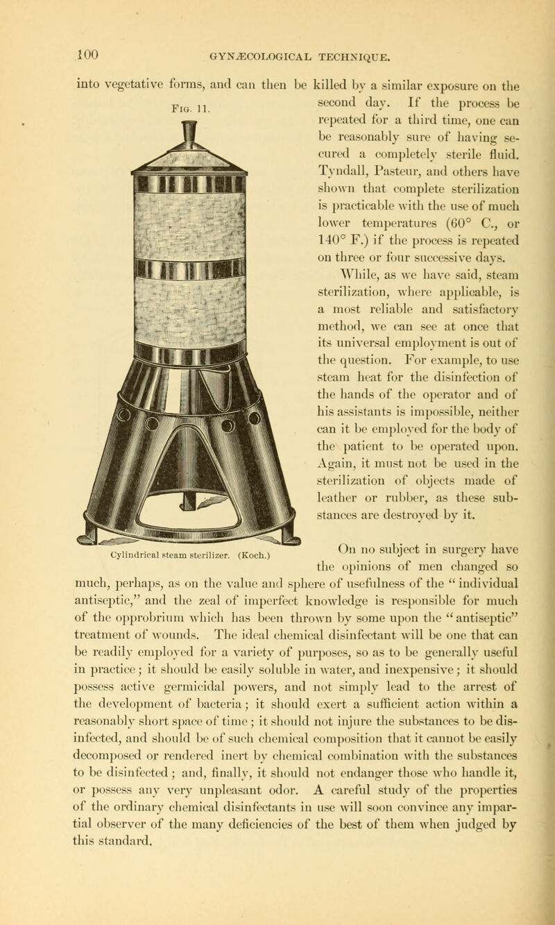 Fig. 11. into vegetative forms, and can then he killed by a similar exposure on the second day. If the process be repeated for a third time, one can be reasonably sure of having se- cured a completely sterile fluid. Tyndall, Pasteur, and others have shown that complete sterilization is practicable with the use of much lower temperatures (GO0 C, or 140° F.) if the process is repeated on three or four successive days. While, as we have said, steam sterilization, where applicable, is a most reliable and satisfactory method, we can see at once that its universal employment is out of the question. For example, to use steam heat for the disinfection of the hands of the operator and of his assistants is impossible, neither can it be employed for the body of the patient to be operated upon. Again, it must not be used in the sterilization of objects made of leather or rubber, as these sub- stances are destroyed by it. ()n no subject in surgery have the opinions of men changed so much, perhaps, as on the value and sphere of usefulness of the  individual antiseptic, and the zeal of imperfect knowledge is responsible for much of the opprobrium which has been thrown by some upon the  antiseptic treatment of Mounds. The ideal chemical disinfectant will be one that can be readily employed for a variety of purposes, so as to be generally useful in practice; it should be easily soluble in water, and inexpensive; it should possess active germicidal powers, and not simply lead to the arrest of the development of bacteria ; it should exert a sufficient action within a reasonably short space of time ; it should not injure the substances to be dis- infected, and should be of such chemical composition that it cannot be easily decomposed or rendered inert by chemical combination with the substances to be disinfected ; and, finally, it should not endanger those who handle it, or possess any very unpleasant odor. A careful study of the properties of the ordinary chemical disinfectants in use will soon convince any impar- tial observer of the many deficiencies of the best of them when judged by this standard. Cylindrical steam sterilizer. (Koch.)