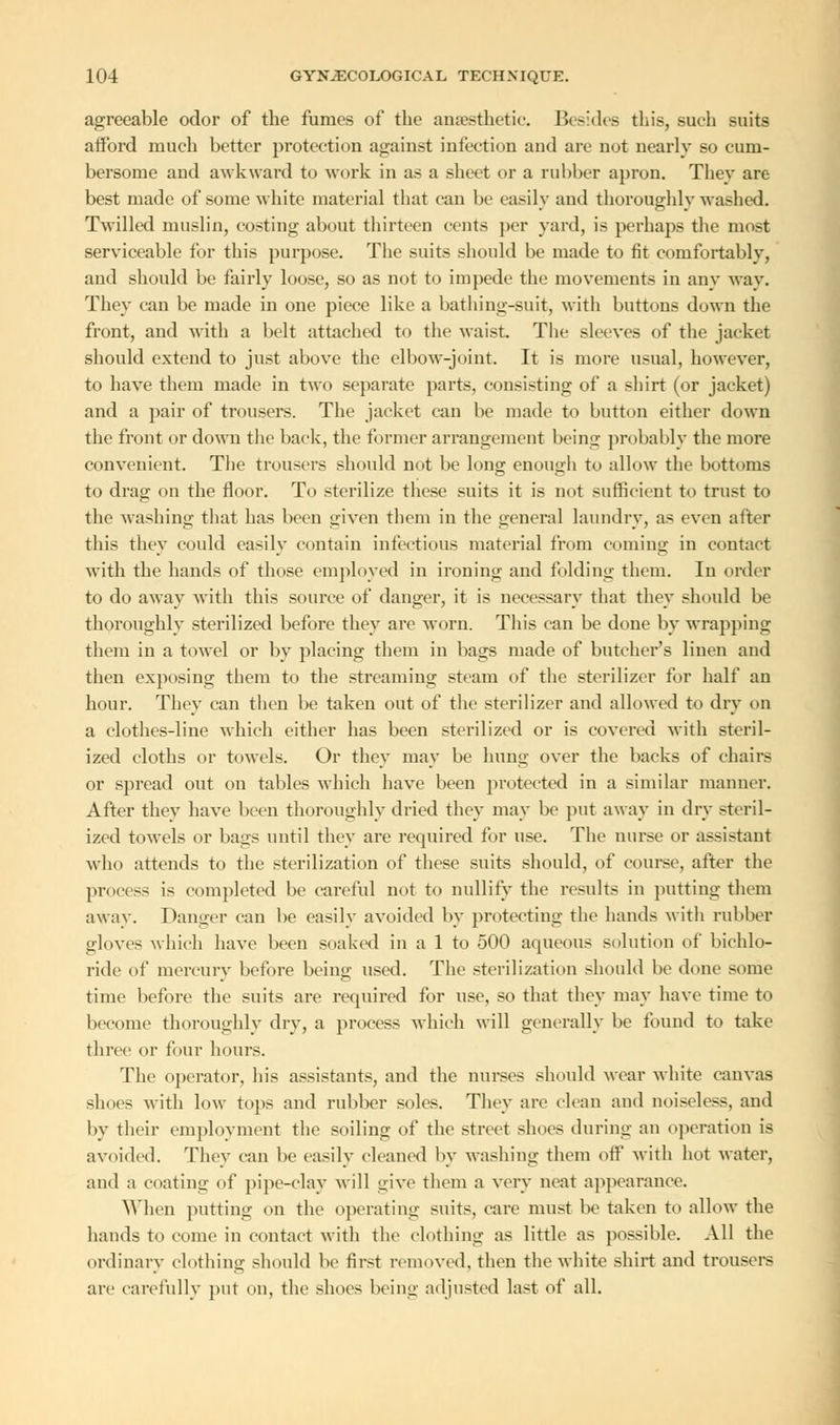 agreeable odor of the fumes of the anaesthetic. Besides this, such suits afford much better protection against infection and are not nearly so cum- bersome and awkward to work in as a sheet or a rubber apron. They are best made of some white material that can be easily and thoroughly washed. Twilled muslin, costing about thirteen cents per yard, is perhaps the most serviceable for this purpose. The suits should be made to fit comfortably, and should be fairly loose, so as not to impede the movements in any way. They can be made in one piece like a bathing-suit, with buttons down the front, and with a belt attached to the waist. The sleeves of the jacket should extend to just above the elbow-joint. It is more usual, however, to have them made in two separate parts, consisting of a shirt (or jacket) and a pair of trousers. The jacket can be made to button either down the front or down the back, the former arrangement being probably the more convenient. The trousers should not be long enough to allow the bottoms to drag on the floor. To sterilize these suits it is not sufficient to trust to the washing that has been given them in the general laundry, as even after this they could easily contain infections material from coming in contact with the hands of those employed in ironing and folding them. In order to do away with this source of danger, it is necessary that they should be thoroughly sterilized before they are worn. This can be done by wrapping them in a towel or by placing them in bags made of butcher's linen and then exposing them to the streaming steam of the sterilizer for half an hour. They can then be taken out of the sterilizer and allowed to dry on a clothes-line which either has been sterilized or is covered with steril- ized cloths or towels. Or they may be hung over the backs of chairs or spread out on tables which have been protected in a similar manner. After they have been thoroughly dried they may be put away in dry steril- ized towels or bags until they are required for use. The nurse or assistant who attends to the sterilization of these suits should, of course, after the process is completed be careful not to nullify the results in putting them away. Danger can be easilv avoided by protecting the hands with rubber gloves which have been soaked in a 1 to 500 aqueous solution of bichlo- ride of mercury before being used. The sterilization should be done some time before the suits are required for use, so that they may have time to become thoroughly dry, a process which will generally be found to take three or four hours. The operator, his assistants, and the nurses should wear white canvas shoes with low tops and rubber soles. They are clean and noiseless, and by their employment the soiling of the street shoes during an operation is avoided. They can be easily cleaned by washing them off with hot water, and a coating of pipe-clay will give them a very neat appearance. When putting on the operating suits, care must be taken to allow the hands to come in contact with the clothing as little as possible. All the ordinary clothing should be first removed, then the white shirt and trousers are carefully put on, the shoes being adjusted last of all.