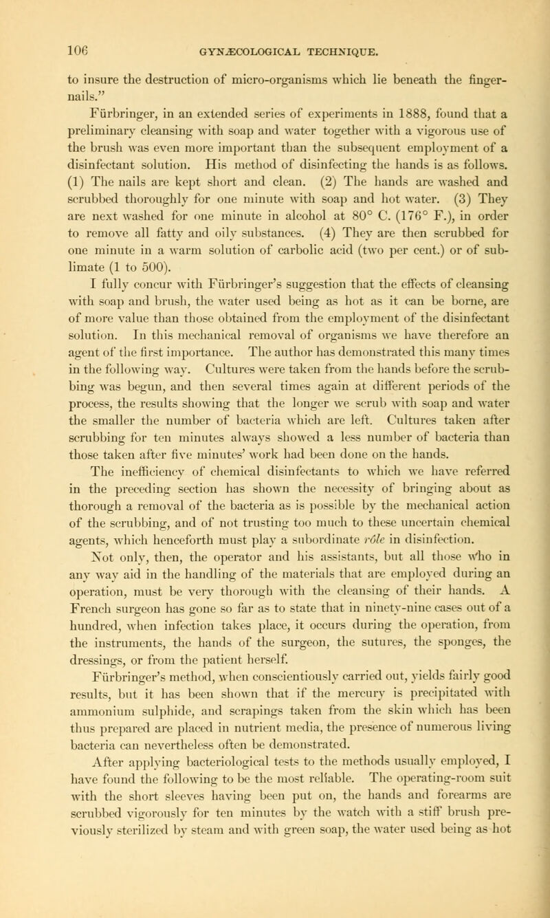 to insure the destruction of micro-organisms which lie beneath the finger- nails. Furbringer, in an extended series of experiments in 1888, found that a preliminary cleansing with soap and water together with a vigorous use of the brush was even more important than the subsecpient employment of a disinfectant solution. His method of disinfecting the hands is as follows. (1) The nails are kept short and clean. (2) The hands are washed and scrubbed thoroughly for one minute with soap and hot water. (3) They are next washed for one minute in alcohol at 80° C. (176° F.), in order to remove all fatty and oily substances. (4) They are then scrubbed for one minute in a warm solution of carbolic acid (two per cent.) or of sub- limate (1 to 500). I fully concur with Furbringer's suggestion that the effects of cleansing with soap and brush, the water used being as hot as it can be borne, are of more value than those obtained from the employment of the disinfectant solution. In this mechanical removal of organisms we have therefore an agent of the first importance. The author has demonstrated this many times in the following; way. Cultures were taken from the hands before the scrub- bing was begun, and then several times again at different periods of the process, the results showing that the longer we scrub with soap and water the smaller the number of bacteria which are left. Cultures taken after scrubbing for ten minutes always showed a less number of bacteria than those taken after five minutes' work had been done on the hands. The inefficiency of chemical disinfectants to which we have referred in the preceding section has shown the necessity of bringing about as thorough a removal of the bacteria as is possible by the mechanical action of the scrubbing, and of not trusting too much to these uncertain chemical agents, which henceforth must play a subordinate role in disinfection. Not only, then, the operator and his assistants, but all those Who in any way aid in the handling of the materials that are employed during an operation, must be very thorough with the cleansing of their hands. A French surgeon has gone so far as to state that in ninety-nine cases out of a hundred, when infection takes place, it occurs during the operation, from the instruments, the hands of the surgeon, the sutures, the sponges, the dressings, or from the patient herself. Furbringer's method, when conscientiously carried out, yields fairly good results, but it has been shown that if the mercury is precipitated with ammonium sulphide, and scrapings taken from the skin which has been thus prepared are placed in nutrient media, the presence of numerous living bacteria can nevertheless often be demonstrated. After applying bacteriological tests to the methods usually employed, I have found the following to be the most reliable. The operating-room suit with the short sleeves having been put on, the hands and forearms are scrubbed vigorously for ten minutes by the watch with a stiff brush pre- viously sterilized by steam and with green soap, the water used being as hot