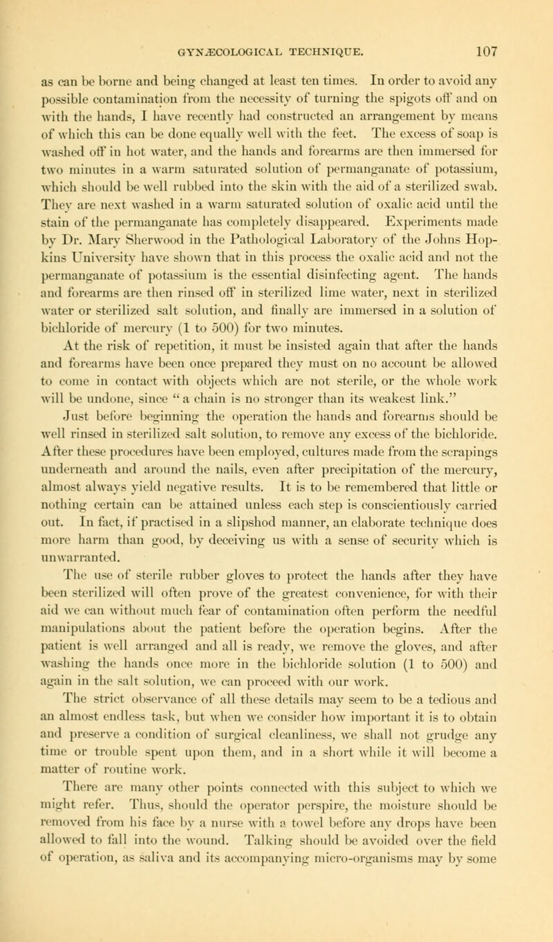 as can be borne and being changed at least ten times. In order to avoid any possible contamination from the necessity of turning the spigots off and on with the hands, I have recently had constructed an arrangement by means of which this can be done equally well with the feet. The excess of soap is washed off in hot water, and the hands and forearms are then immersed for two minutes in a warm saturated solution of permanganate of potassium, which should be well rubbed into the skin with the aid of a sterilized swab. Thev are next washed in a warm saturated solution of oxalic acid until the stain of the permanganate has completely disappeared. Experiments made by Dr. Mary Sherwood in the Pathological Lai (oratory of the Johns Hop- kins University have shown that in this process the oxalic acid and not the permanganate of potassium is the essential disinfecting agent. The hands and forearms are then rinsed off in sterilized lime water, next in sterilized water or sterilized salt solution, and finally are immersed in a solution of bichloride of mercury (1 to 500) for two minutes. At the risk of repetition, it must be insisted again that after the hands and forearms have been once prepared they must on no account be allowed to come in contact with objects which are not sterile, or the whole work will be undone, since 'a chain is no stronger than its weakest link. Just before beginning the operation the hands and forearms should be well rinsed in sterilized salt solution, to remove any excess of the bichloride. After these procedures have been employed, cultures made from the scrapings underneath and around the nails, even after precipitation of the mercury, almost always yield negative results. It is to be remembered that little or nothing certain can be attained unless each step is conscientiously carried out. In fact, if practised in a slipshod manner, an elaborate technique does more harm than good, by deceiving us with a sense of security which is unwarranted. The use of sterile rubber gloves to protect the hands after they have been sterilized will often prove of the greatest convenience, for with their aid we can without much fear of contamination often perform the needful manipulations about the patient before the operation begins. After the patient is well arranged and all is ready, we remove the gloves, and after washing the hands once more in the bichloride solution (1 to 500) and again in the salt solution, we can proceed with our work. The strict observance of all these details may seem to be a tedious and an almost endless task, but when we consider how important it is to obtain and preserve a condition of surgical cleanliness, we shall not grudge any time or trouble spent upon them, and in a short while it will become a matter of routine work. There are many other points connected with this subject to which we might refer. Thus, should the operator perspire, the moisture should be removed from his face by a nurse with a. towel before any drops have been allowed to tall into the wound. Talking should be avoided over the field of operation, as saliva and its accompanying micro-organisms may by some