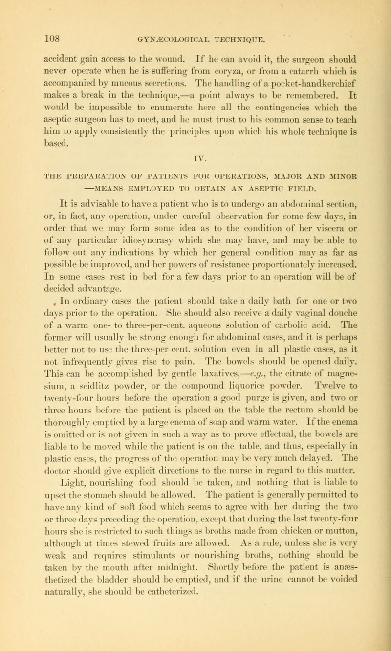 accident gain access to the wound. If he can avoid it, the surgeon should never operate when he is suffering from coryza, or from a catarrh which is accompanied hy mucous secretions. The handling of a pocket-handkerchief makes a break in the technique,—a point always to be remembered. It would be impossible to enumerate here all the contingencies which the aseptic surgeon has to meet, and he must trust to his common sense to teach him to apply consistently the principles upon which his whole technique is based. IV. THE PREPARATION OF PATIENTS FOR OPERATIONS, MAJOR AND MINOR MEANS EMPLOYED TO OBTAIN AN ASEPTIC FIELD. It is advisable to have a patient who is to undergo an abdominal section, or, in fact, any operation, under careful observation for some few days, in order that we may form some idea as to the condition of her viscera or of any particular idiosyncrasy which she may have, and may be able to follow out any indications by which her general condition may as far as possible be improved, and her powers of resistance proportionately increased. In some cases rest in bed for a few days prior to an operation will be of decided advantage. , In ordinary cases the patient should take a daily bath for one or two days prior to the operation. She should also receive a daily vaginal douche of a warm one- to three-per-cent. aqueous solution of carbolic acid. The former will usually be strong enough for abdominal cases, and it is perhaps better not to use the three-percent, solution even in all plastic cases, as it not infrequently gives rise to pain. The bowels should be opened daily. This can be accomplished by gentle laxatives,—e.g., the citrate of magne- sium, a seidlitz powder, or the compound liquorice powder. Twelve to twenty-four hours before the operation a good purge is given, and two or three hours before the patient is placed on the table the rectum should be thoroughly emptied by a large enema of soap and warm water. If the enema is omitted or is not given in such a way as to prove effectual, the bowels are liable to be moved while the patient is on the table, and thus, especially in plastic cases, the progress of the operation may be very much delayed. The doctor should give explicit directions to the nurse in regard to this matter. Light, nourishing food should be taken, and nothing that is liable to upset the stomach should be allowed. The patient is generally permitted to have any kind of soft food which seems to agree with her during the two or three days preceding the operation, except that during the last twenty-four hours she is restricted to such things as broths made from chicken or mutton, although at times stewed fruits are allowed. As a rule, unless she is very weak and requires stimulants or nourishing broths, nothing should lie taken by the mouth after midnight. Shortly before the patient is anaes- thetized the bladder should be emptied, and if the urine cannot be voided naturally, she should be catheterized.