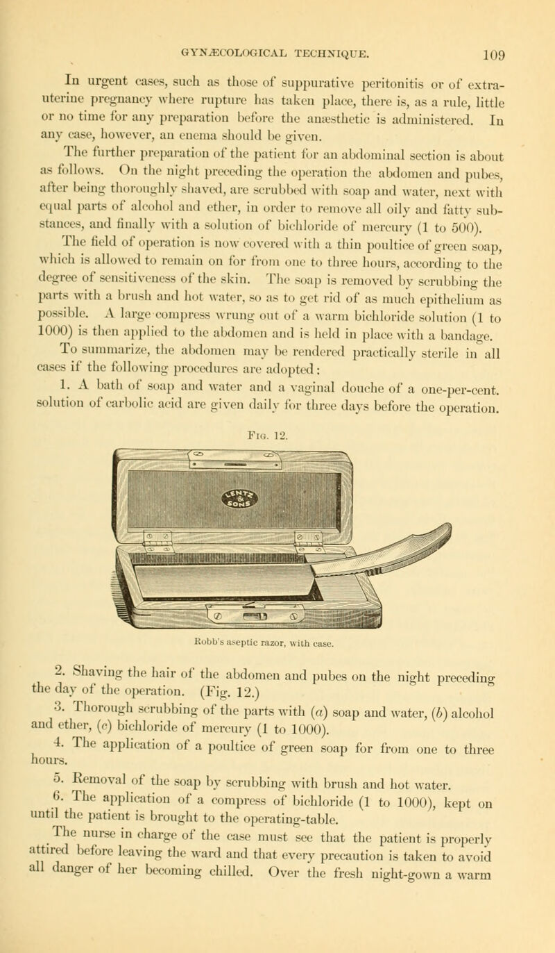 In urgent cases, such as those of suppurative peritonitis or of extra- uterine pregnancy where rupture has taken place, there is, as a rule, little or no time for any preparation before the anaesthetic is administered. In any case, however, an enema should he given. The further preparation of the patient for an abdominal section is about a- follows. On the night preceding the operation the abdomen and pubes, after being thoroughly shaved, are scrubbed with soap and water, next with equal parts of alcohol and ether, in order to remove all oily and fatty sub- Btances, and finally with a solution of bichloride' of mercury (1 to 500). The field of operation is now covered with a thin poultice of green snap, which is allowed to remain on for from one to three hours, according to the degree of sensitiveness of the skin. The snap is removed by scrubbing the parts with a brush and hot water, so as to get rid of as much epithelium as possible. A huge compress wrung out of a warm bichloride solution (1 to 1000) is then applied to the abdomen and is held in place with a bandage. To summarize, the abdomen may be rendered practically sterile in all cases if the following procedures are adopted: 1. A bath of soap and water and a vaginal douche of a one-per-cent. solution of carbolic acid are given daily for three days before the operation. Robb'a aseptic razor, with case. 2. Shaving the hair of the abdomen and pubes on the night preceding the day of the operation. (Fig. 12.) 3. Thorough scrubbing of the parts with («) soap and water, (6) alcohol and ether, (<■) bichloride of mercury (1 to 1000). 4. The application of a poultice of green soap for from one to three hours. 5. Eemoval of the soap by scrubbing with brush and hot water. 6. The application of a compress of bichloride (1 to 1000), kept on until the patient is brought to the operating-table. The nurse in charge of the case must see that the patient is properly attired before leaving the ward and that every precaution is taken to avoid all danger of her becoming chilled. Over the fresh night-gown a warm