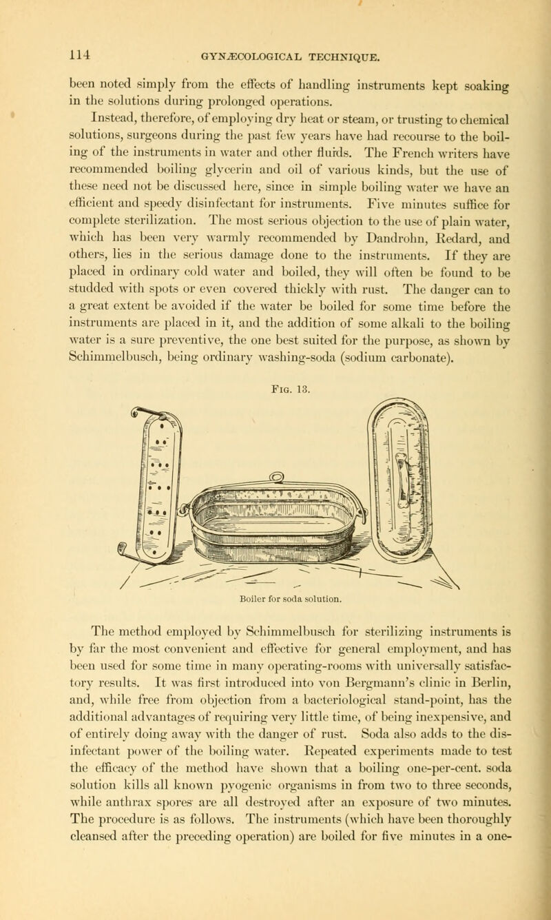 been noted simply from the effects of handling instruments kept soaking in the solutions during prolonged operations. Instead, therefore, of employing dry heat or steam, or trusting to chemical solutions, surgeons during the past few years have had recourse to the boil- ing of the instruments in water and other fluids. The French writers have recommended boiling glycerin and oil of various kinds, but the use of these need not be discussed here, since in simple boiling water we have an efficient and speedy disinfectant for instruments. Five minutes suffice for complete sterilization. The most serious objection to the use of plain water, which has been very warmly recommended by Dandrohn, Redard, and others, lies in the serious damage done to the instruments. If they are placed in ordinary cold water and boiled, they will often be found to be studded with spots or even covered thickly with rust. The danger can to a great extent be avoided if the water be boiled for some time before the instruments are placed in it, and the addition of some alkali to the boiling water is a sure preventive, the one best suited for the purpose, as shown by Schimmelbusch, being ordinary washing-soda (sodium carbonate). Fig. 13. Boiler for soda solution. The method employed by Schimmelbusch for sterilizing instruments is by far the most convenient and effective for general employment, and has been used for some time in many operating-rooms with universally satisfac- tory results. It was first introduced into von Bergmann's clinic in Berlin, and, while free from objection from a bacteriological stand-point, has the additional advantages of requiring very little time, of being inexpensive, and of entirely doing away with the danger of rust. Soda also adds to the dis- infectant power of the boiling water. Repeated experiments made to test the efficacy of the method have shown that a boiling one-per-cent. soda solution kills all known pyogenic organisms in from two to three seconds, while anthrax spores are all destroyed after an exposure of two minutes. The procedure is as follows. The instruments (which have been thoroughly cleansed after the preceding operation) are boiled for five minutes in a one-