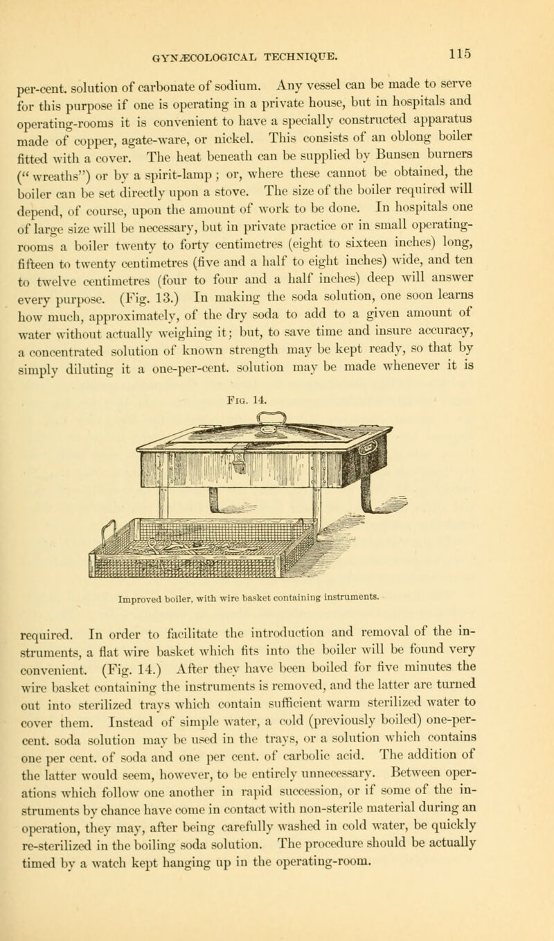 per-cent. solution of carbonate of sodium. Any vessel can be made to serve for this purpose if one is operating in a private house, but in hospitals and operating-rooms it is convenient to have a specially constructed apparatus made of copper, agate-ware, or nickel. This consists of an oblong boiler fitted with a cover. The heat beneath can be supplied by Bunsen burners ( wreaths) or by a spirit-lamp ; or, where these cannot be obtained, the boiler can be set directly upon a stove. The size of the boiler required will depend, of course, upon the amount of work to be done. In hospitals one of large size will be necessary, but in private practice or in small operating- rooms a boiler twenty to forty centimetres (eight to sixteen inches) long, fifteen to twenty centimetres (five and a half to eight inches) wide, and ten to twelve centimetres (four to four and a half inches) deep will answer every purpose. (Fig. 13.) In making the soda solution, one soon learns how much, approximately, of the dry soda to add to a given amount of water without actually weighing it; but, to save time and insure accuracy, a concentrated solution of known strength may be kept ready, so that by simply diluting it a one-per-eent. solution may be made whenever it is Fig. 14. Improved boiler, with wire basket containing instruments. required. In order to facilitate the introduction and removal of the in- struments, a Hat wire basket which fits into the boiler will be found very convenient. (Fig. 14.) After they have been boiled for five minutes the wire basket containing the instruments is removed, and the latter are turned out into sterilized trays which contain sufficient warm sterilized water to cover them. Instead of simple water, a cold (previously boiled) one-per- cent, soda solution may be used in the trays, or a solution which contains one per cent, of soda and one per cent, of carbolic acid. The addition of the latter would seem, however, to he entirely unnecessary. Between oper- ations which follow one another in rapid succession, or if some of the in- struments by chance have come in contact with non-sterile material during an operation, they may, after being carefully washed in cold water, be quickly re-sterilized in the boiling soda solution. The procedure should be actually timed by a watch kept hanging up in the operating-room.