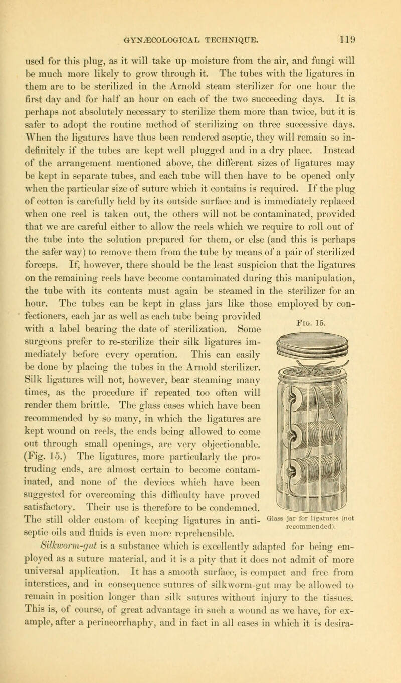 Fio. 15. used for this plug, as it will take up moisture from the air, and fungi will be much more likely to grow through it. The tubes with the ligatures in them are to be sterilized in the Arnold steam sterilizer for one hour the first day and for half an hour on each of the two succeeding days. It is perhaps not absolutely necessary to sterilize them more than twice, but it is safer to adopt the routine method of sterilizing on three successive days. When the ligatures have thus been rendered aseptic, they will remain so in- definitely if the tubes are kept well plugged and in a dry place. Instead of the arrangement mentioned above, the different sizes of ligatures may be kept in separate tubes, and each tube will then have to be opened only when the particular size of suture which it contains is required. It' the plug of cotton is carefully held by its outside surface and is immediately replaced when one reel is taken out, the others will not be contaminated, provided that we are careful either to allow the reels which we require to roll out of the tube into the solution prepared for them, or else (and this is perhaps the safer way) to remove them from the tube by means of a pair of sterilized forceps. If, however, there should be the least suspicion that the ligatures on the remaining reels have become contaminated during this manipulation, the tube with its contents must again be steamed in the sterilizer for an hour. The tubes can be kept in glass jars like those employed by con- fectioners, each jar as well as each tube being provided with a label bearing the date of sterilization. Some surgeons prefer to re-sterilize their silk ligatures im- mediately before every operation. This can easily be done by placing the tubes in the Arnold sterilizer. Silk ligatures will not, however, bear steaming many times, as the procedure if repeated too often will render them brittle. The glass cases which have been recommended by so many, in which the ligatures are kept wound on reels, the ends being allowed to come out through small openings, are very objectionable. (Fig. 15.) The ligatures, more particularly the pro- truding ends, are almost certain to become contam- inated, and none of the devices which have been Suggested for overcoming this difficulty have proved satisfactory. Their use is therefore to be condemned. The still older custom of keeping ligatures in anti- septic oils and fluids is even more reprehensible. Silkworm-gut is a substance which is excellently adapted for being em- ployed as a suture material, and it is a pity that it does not admit of more universal application. It has a smooth surface, is compact and free from interstices, and in consequence sutures of silkworm-gut may be allowed to remain in position longer than silk sutures without injury to the tissues. This is, of course, of great advantage in such a wound as we have, for ex- ample, after a perineorrhaphy, and in fact in all cases in which it is desira- Glass jar for ligatures mot recomraoinlrd .