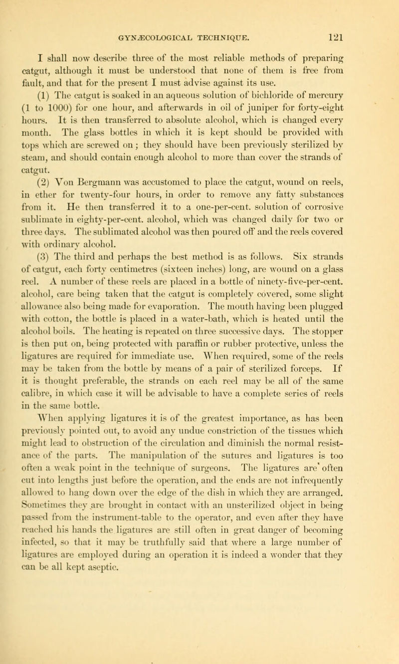 I shall now describe three of the most reliable methods of preparing catgut, although it must be understood that none of them is free from fault, and that for the present I must advise against its use. (1) The catgut is soaked in an aqueous solution of bichloride of mercury (1 to 1000) for one hour, and afterwards in oil of juniper for forty-eight hours. It is then transferred to absolute alcohol, which is changed every month. The glass bottles in which it is kept should be provided with tops which are screwed on; they should have been previously sterilized by steam, and should contain enough alcohol to more than cover the strands of catgut. (2) Von Bergmann was accustomed to place the catgut, wound on reels, in ether for twenty-tour hours, in order to remove any fatty substances from it. He then transferred it to a one-per-cent. solution of corrosive sublimate in eighty-per-ccnt. alcohol, which was changed daily for two or three days. The sublimated alcohol was then poured off and the reels covered with ordinary alcohol. (3) The third and perhaps the best method is as follows. Six strands of catgut, each forty centimetres (sixteen inches) long, arc wound on a glass reel. A number of these reels are placed in a bottle of ninetv-five-per-cent. alcohol, care being taken that the catgut is completely covered, some slight allowance also being made for evaporation. The mouth having been plugged with cotton, the bottle is placed in a water-bath, which is heated until the alcohol boils. The heating is repeated on three successive days. The stopper is then put on, being protected with paraffin or rubber protective, unless the ligatures are required for immediate use. When required, some of the reels may be taken from the bottle by means of a pair of sterilized forceps. If it i- thought preferable, the strands on each reel may be all of the same calibre, in which ease it will be advisable to have a complete series of reels in the same bottle. When applying ligatures it is of the greatest importance, as has been previously pointed out, to avoid any undue constriction of the tissues which might lead to obstruction of the circulation and diminish the normal resist- ance of the parts. The manipulation of the sutures and ligatures is too often a weak point in the technique of surgeons. The ligatures are often cut into lengths just before the operation, and the ends are not infrequently allowed to hang down over the edge of the dish in which they are arranged. Sometimes they are brought in contact with an linsterilized object in being pas<ed from the instrument-table to the operator, and even after they have reached his hands the ligatures are still often in great danger of becoming infected, so that it may be truthfully said that where a large number of ligature- are employed during an operation it is indeed a wonder that they can be all kept aseptic.