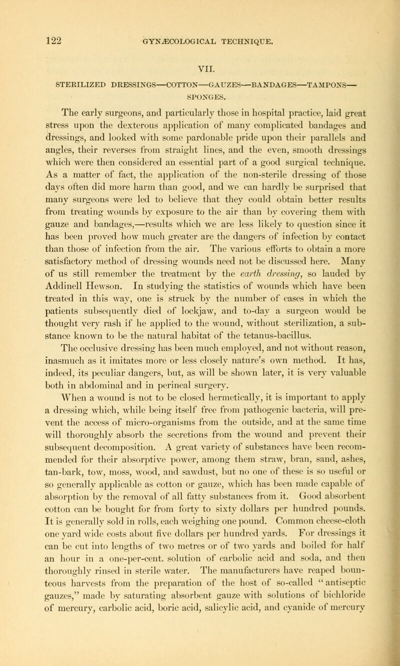 VII. STERILIZED DRESSINGS—COTTON—GAUZES—BANDAGES—TAMPONS— SPONGES. The early surgeons, and particularly those in hospital practice, laid great stress upon the dexterous application of many complicated bandages and dressings, and looked with some pardonable pride upon their parallels and angles, their reverses from straight lines, and the even, smooth dressings which were then considered an essential part of a good surgical technique. As a matter of fact, the application of the non-sterile dressing of those days often did more harm than good, and we can hardly be surprised that many surgeons were led to believe that they could obtain better results from treating wounds by exposure to the air than by covering them with gauze and bandages,—results which we are less likely to question since it has been proved how much greater are the dangers of infection by contact than those of infection from the air. The various eiforts to obtain a more satisfactory method of dressing wounds need not be discussed here. Many of us still remember the treatment by the earth dressing, so lauded by Addinell Hewson. In studying the statistics of wounds which have been treated in this way, one is struck by the number of cases in which the patients subsequently died of lockjaw, and to-day a surgeon would be thought very rash if he applied to the wound, without sterilization, a sub- stance known to be the natural habitat of the tetanus-bacillus. The occlusive dressing has been much employed, and not without reason, inasmuch as it imitates more or less closely nature's own method. It has, indeed, its peculiar dangers, but, as will be shown later, it is very valuable both in abdominal and in perineal surgery. When a wound is not to be closed hermetically, it is important to apply a dressing which, while being itself free from pathogeuic bacteria, will pre- vent the access of micro-organisms from the outside, and at the same time will thoroughly absorb the secretions from the wound and prevent their subsequent decomposition. A great variety of substances have been recom- mended for their absorptive power, among them straw, bran, sand, ashes, tan-bark, tow, moss, wood, and sawdust, but no one of these is so useful or so generally applicable as cotton or gauze, which has been made capable of absorption by the removal of all fatty substances from it. Good absorbent cotton can be bought for from forty to sixty dollars per hundred pounds. It is generally sold in rolls, each weighing one pound. Common cheese-cloth one yard wide costs about five dollars per hundred yards. For dressings it can be cut into lengths of two metres or of two yards and boiled for half an hour in a one-per-cent. solution of carbolic acid and soda, and then thoroughly rinsed in sterile water. The manufacturers have reaped boun- teous harvests from the preparation of the host of so-called  antiseptic gauzes, made by saturating absorbent gauze with solutions of bichloride of mercury, carbolic acid, boric acid, salicylic acid, and cyanide of mercury