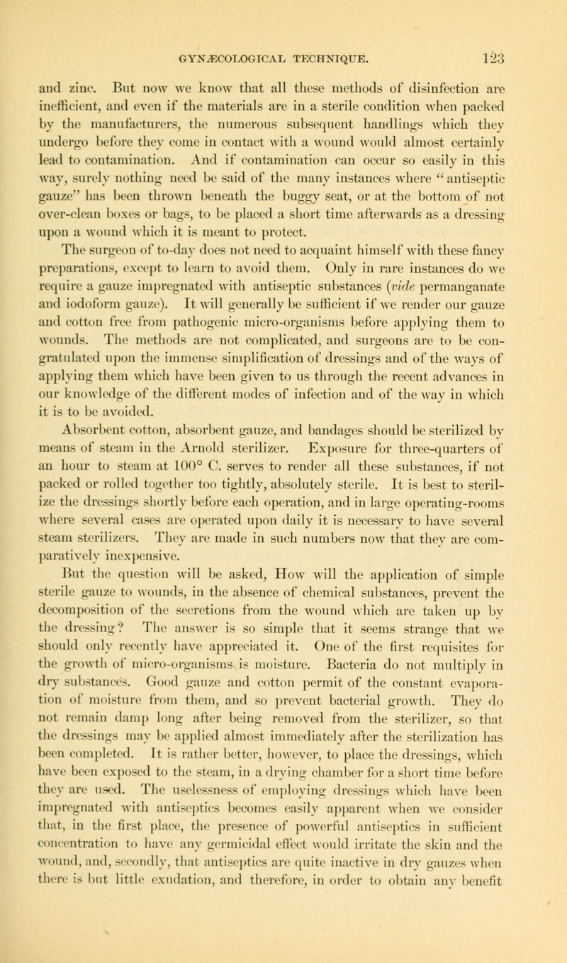 and zinc. But now we know that all these methods of disinfection are inefficient, and even if the materials are in a sterile condition when packed by the manufacturers, the numerous subsequent handlings which they undergo before they come in contact with a wound would almost certainly lead to contamination. And if contamination can occur so easily in this way, surely nothing need be said of the many instances where  antiseptic gauze has been thrown beneath the buggy seat, or at the bottom of not over-clean boxes or bags, to be placed a short time afterwards as a dressing upon a wound which it is meant to protect. The surgeon of to-day docs not need to acquaint himself with these fancy preparations, except to learn to avoid them. Only in rare instances do we require a gauze impregnated with antiseptic substances (vide permanganate and iodoform gauze). It will generally be sufficient if we render our gauze and cotton free from pathogenic micro-organisms before applying them to wounds. The methods are not complicated, and surgeons are to be con- gratulated upon the immense simplification of dressings and of the ways of applying them which have been given to us through the recent advances in our knowledge of the different modes of infection and of the way in which it is to be avoided. Absorbent cotton, absorbent gauze, and bandages should be sterilized by means of steam in the Arnold sterilizer. Exposure for three-quarters of an hour to steam at 100° C. serves to render all these substances, if not packed or rolled together too tightly, absolutely sterile. It is best to steril- ize the dressings shortly before each operation, and in large operating-rooms where several cases are operated upon daily it is necessary to have several steam sterilizers. They are made in such numbers now that they are com- paratively inexpensive. But the question will be asked, How will the application of simple sterile gauze to wounds, in the absence of chemical substances, prevent the decomposition of the secretions from the wound which are taken up by the dressing? The answer is so simple that it seems strange that we should only recently have appreciated it. One of the first requisites for the growth of micro-organisms is moisture. Bacteria do not multiply in dry substances. Good gauze and cotton permit of the constant evapora- tion of moisture from them, and so prevent bacterial growth. Thev do not remain damp long after being removed from the sterilizer, so that the dressings may be applied almost immediately after the sterilization has been completed. It is rather better, however, to place the dressings, which have been exposed to the steam, in a drying chamber for a short time before they are used. The uselessness of employing dressings which have been impregnated with antiseptics becomes easily apparent when we consider that, in the first place, the presence of powerful antiseptics in sufficient concentration to have any germicidal effect would irritate the skin and the wound, and, secondly, that antiseptics are quite inactive in dry gauzes when there is but little exudation, and therefore, in order to obtain any benefit