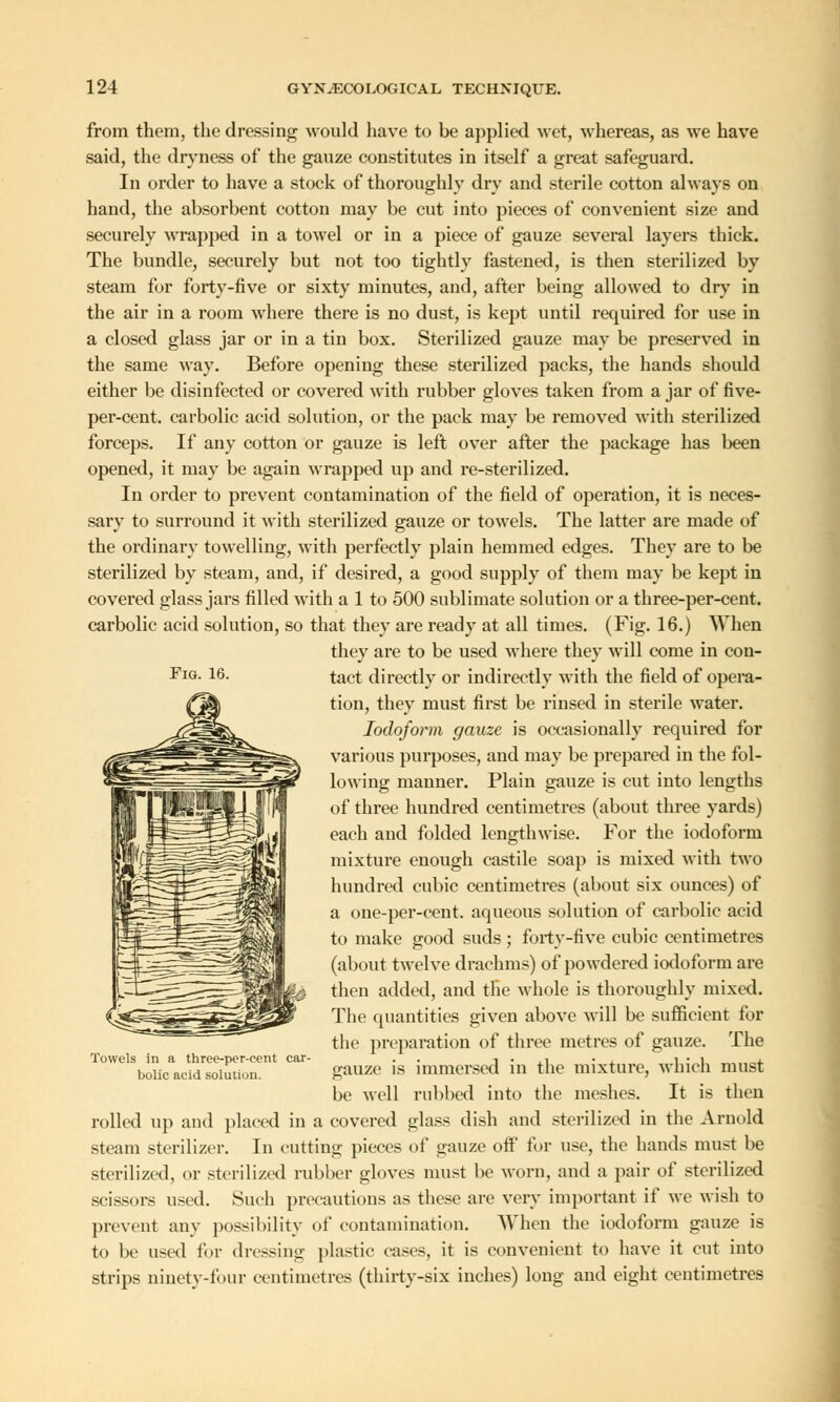 Fig. 16. from them, the dressing would have to be applied wet, whereas, as we have said, the dryness of the gauze constitutes in itself a great safeguard. In order to have a stock of thoroughly dry and sterile cotton always on hand, the absorbent cotton may be cut into pieces of convenient size and securely wrapped in a towel or in a piece of gauze several layers thick. The bundle, securely but not too tightly fastened, is then sterilized by steam for forty-five or sixty minutes, and, after being allowed to dry in the air in a room where there is no dust, is kept until required for use in a closed glass jar or in a tin box. Sterilized gauze may be preserved in the same way. Before opening these sterilized packs, the hands should either be disinfected or covered with rubber gloves taken from a jar of five- per-cent. carbolic acid solution, or the pack may be removed with sterilized forceps. If any cotton or gauze is left over after the package has been opened, it may be again wrapped up and re-sterilized. In order to prevent contamination of the field of operation, it is neces- sary to surround it with sterilized gauze or towels. The latter are made of the ordinary towelling, with perfectly plain hemmed edges. They are to be sterilized by steam, and, if desired, a good supply of them may be kept in covered glass jars filled with a 1 to 500 sublimate solution or a three-per-cent. carbolic acid solution, so that they are ready at all times. (Fig. 16.) When they are to be used where they will come in con- tact directly or indirectly with the field of opera- tion, they must first be rinsed in sterile water. Iodoform gauze is occasionally required for various purposes, and may be prepared in the fol- lowing manner. Plain gauze is cut into lengths of three hundred centimetres (about three yards) each and folded lengthwise. For the iodoform mixture enough castile soap is mixed with two hundred cubic centimetres (about six ounces) of a one-per-cent. aqueous solution of carbolic acid to make good suds ; forty-five cubic centimetres (about twelve drachms) of powdered iodoform are then added, and tlie whole is thoroughly mixed. The quantities given above will be sufficient for the preparation of three metres of gauze. The gauze is immersed in the mixture, which must be well rubbed into the meshes. It is then rolled up and placed in a covered glass dish and sterilized in the Arnold steam sterilizer. In cutting pieces of gauze off for use, the hands must be sterilized, or sterilized rubber gloves must be worn, and a pair of sterilized scissors used. Such precautions as these arc very important if we wish to prevent any possibility of contamination. When the iodoform gauze is to be used for dressing plastic cases, it is convenient to have it cut into strips ninety-four centimetres (thirty-six inches) long and eight centimetres Towels in a three-per-cent car- bolic acid solution.