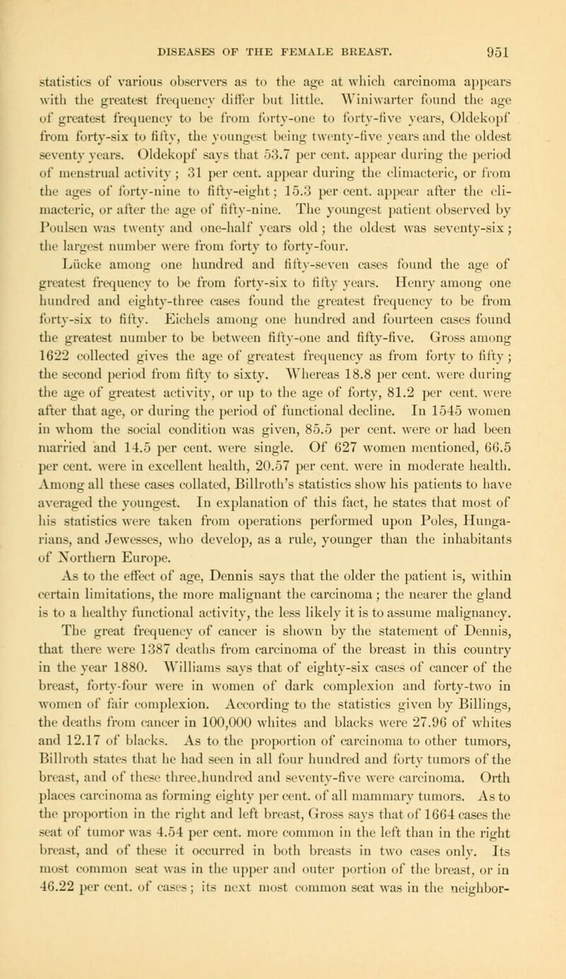 statistics of various observers as to the age at which carcinoma appears with the greatest frequency differ but little. Winiwarter found the age of greatest frequency to be from forty-one to forty-five years, Oldekopf from forty-six to fifty, the youngest being twenty-five years and the oldest Seventy years. Oldekopf says that 53.7 per cent, appear during the period of menstrual activity ; 31 per cent, appear during the climacteric, or from the ages of forty-nine to fifty-eight ; 15.3 per cent, appear after the cli- macteric, or after the age of fifty-nine. The youngest patient observed by Poulsen was twenty and one-half years old; the oldest was seventy-six; the largest number were from forty to forty-four. Liicke among one hundred and fifty-seven cases found the age of greatest frequency to be from forty-six to fifty years. Henry among one hundred and eighty-three eases found the greatest frequency to be from forty-six to fifty. Eichcls among one hundred and fourteen cases found the greatest number to be between fifty-one and fifty-five. Gross among 1622 collected gives the age of greatest frequency as from forty to fifty ; the second period from fifty to sixty. Whereas 18.8 per cent, were during the age of greatest activity, or up to the age of forty, 81.2 per cent, were after that age, or during the period of functional decline. In 1545 women in whom the social condition was given, 85.5 per cent, were or had been married and 14.5 per cent, were single. Of 627 women mentioned, 66.5 per cent, were in excellent health, 20.57 per cent, were in moderate health. Among all these cases collated, Billroth's statistics show his patients to have averaged the youngest. In explanation of this fact, he states that most of his statistics were taken from operations performed upon Poles, Hunga- rians, and Jewesses, who develop, as a rule, younger than the inhabitants of Northern Europe. As to the effect of age, Dennis says that the older the patient is, within certain limitations, the more malignant the carcinoma; the nearer the gland is to a healthy functional activity, the less likely it is to assume malignancy. The great frequency of cancer is shown by the statement of Dennis, that there were 1387 deaths from carcinoma of the breast in this country in the year 1880. Williams says that of eighty-six cases of cancer of the breast, forty-four were in women of dark complexion and forty-two in women of fair complexion. According to the statistics given by Billings, the deaths from cancer in 100,000 whites and blacks were 27.96 of whites and 12.17 of blacks. As to the proportion of carcinoma to other tumors, Billroth states that he had seen in all four hundred and forty tumors of the breast, and of these three.hundred and seventy-five were carcinoma. Orth places carcinoma as forming eighty per cent, of all mammary tumors. As to the proportion in the right and left breast, Gross says that of 1664 cases the scat of tumor was 4.54 per cent, more common in the left than in the right breast, and of these it occurred in both breasts in two cases only. Its most common scat was in the upper and outer portion of the breast, or in 46.22 per cent, of cases; its next most common seat was in the neighbor-