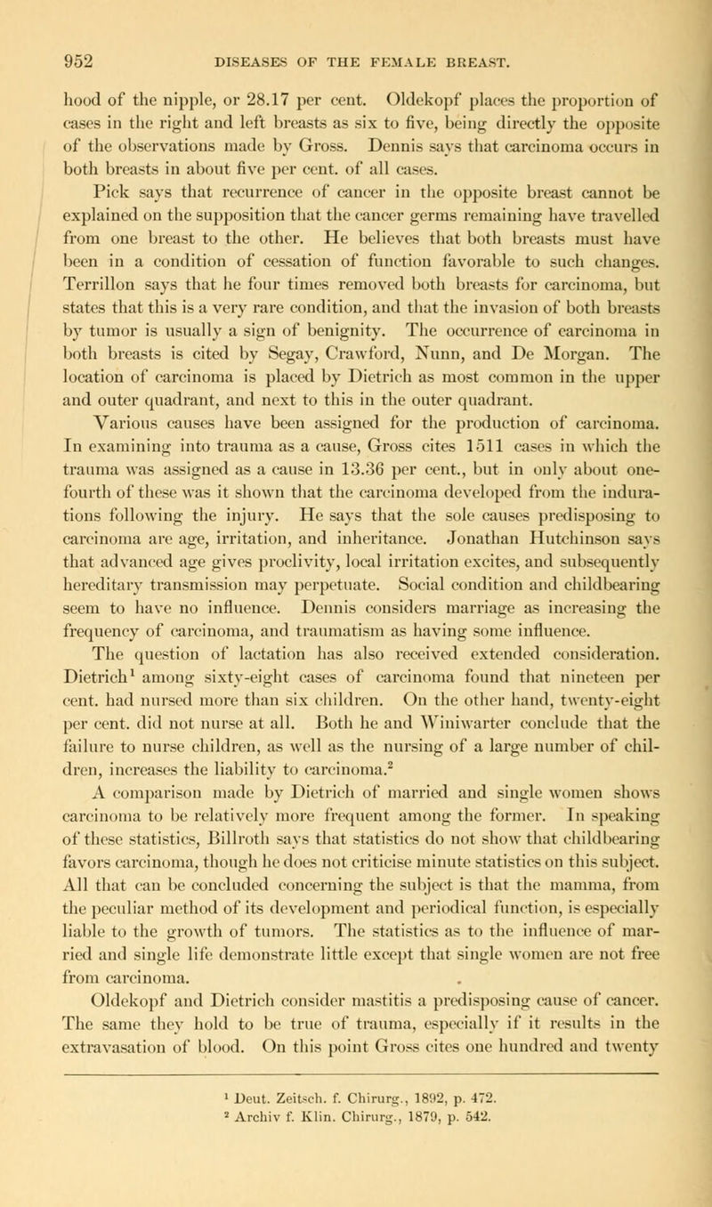 hood of the nipple, or 28.17 per cent. Oldekopf places the proportion of cases in the right and left breasts as six to five, being directly the opposite of the observations made by Gross. Dennis says that carcinoma occurs in both breasts in about five per cent, of all casts. Pick says that recurrence of cancer in the opposite breast cannot be explained on the supposition that the cancer germs remaining have travelled from one breast to the other. He believes that both breasts must have been in a condition of cessation of function favorable to such changes. Terrillon says that he four times removed both breasts for carcinoma, but states that this is a very rare condition, and that the invasion of both breasts by tumor is usually a sign of benignity. The occurrence of carcinoma in both breasts is cited by Segay, Crawford, Nunn, and De Morgan. The location of carcinoma is placed by Dietrich as most common in the upper and outer quadrant, and next to this in the outer quadrant. Various causes have been assigned for the production of carcinoma. In examining into trauma as a cause, Gross cites 1511 cases in which the trauma was assigned as a cause in 13.36 per cent., but in only about one- fourth of these was it shown that the carcinoma developed from the indura- tions following the injury. He says that the sole causes predisposing to carcinoma are age, irritation, and inheritance. Jonathan Hutchinson says that advanced age gives proclivity, local irritation excites, and subsequently hereditary transmission may perpetuate. Social condition and childbearing seem to have no influence. Dennis considers marriage as increasing the frequency of carcinoma, and traumatism as having some influence. The question of lactation has also received extended consideration. Dietrich1 among sixty-eight cases of carcinoma found that nineteen per cent, had nursed more than six children. On the other hand, twenty-eight per cent, did not nurse at all. Both he and Winiwarter conclude that the failure to nurse children, as well as the nursing of a large number of chil- dren, increases the liability to carcinoma.2 A comparison made by Dietrich of married and single women shows carcinoma to be relatively more frequent among the former. In speaking of these statistics, Billroth says that statistics do not show that childbearing favors carcinoma, though he does not criticise minute statistics on this subject. All that can be concluded concerning the subject is that the mamma, from the peculiar method of its development and periodical function, is especially liable to the growth of tumors. The statistics as to the influence of mar- ried and single life demonstrate little except that single women are not free from carcinoma. Oldekopf and Dietrich consider mastitis a predisposing cause of cancer. The same they hold to be true of trauma, especially if it results in the extravasation of blood. On this point Gross cites one hundred and twenty 1 Deut. Zeitsch. f. Chirurg., 1892, p. 472. 2 Archiv f. Klin. Chirurg., 1879, p. 542.